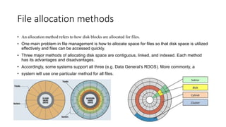 File allocation methods
• An allocation method refers to how disk blocks are allocated for files.
• One main problem in file management is how to allocate space for files so that disk space is utilized
effectively and files can be accessed quickly.
• Three major methods of allocating disk space are contiguous, linked, and indexed. Each method
has its advantages and disadvantages.
• Accordingly, some systems support all three (e.g. Data General’s RDOS). More commonly, a
• system will use one particular method for all files.
 