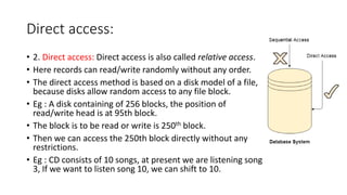 Direct access:
• 2. Direct access: Direct access is also called relative access.
• Here records can read/write randomly without any order.
• The direct access method is based on a disk model of a file,
because disks allow random access to any file block.
• Eg : A disk containing of 256 blocks, the position of
read/write head is at 95th block.
• The block is to be read or write is 250th block.
• Then we can access the 250th block directly without any
restrictions.
• Eg : CD consists of 10 songs, at present we are listening song
3, If we want to listen song 10, we can shift to 10.
 