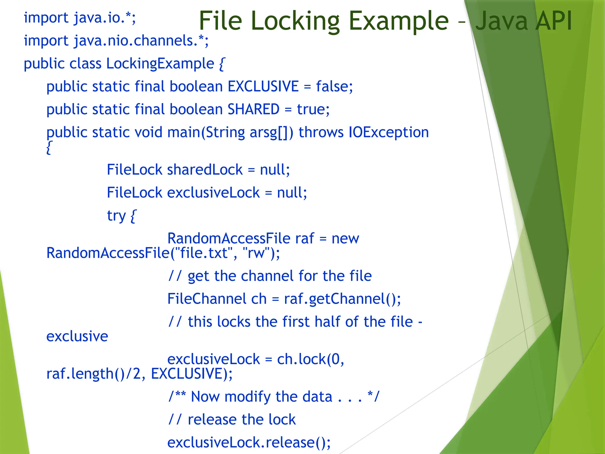 File Locking Example – Java API
import java.io.*;
import java.nio.channels.*;
public class LockingExample {
public static final boolean EXCLUSIVE = false;
public static final boolean SHARED = true;
public static void main(String arsg[]) throws IOException
{
FileLock sharedLock = null;
FileLock exclusiveLock = null;
try {
RandomAccessFile raf = new
RandomAccessFile("file.txt", "rw");
// get the channel for the file
FileChannel ch = raf.getChannel();
// this locks the first half of the file -
exclusive
exclusiveLock = ch.lock(0,
raf.length()/2, EXCLUSIVE);
/** Now modify the data . . . */
// release the lock
exclusiveLock.release();
 