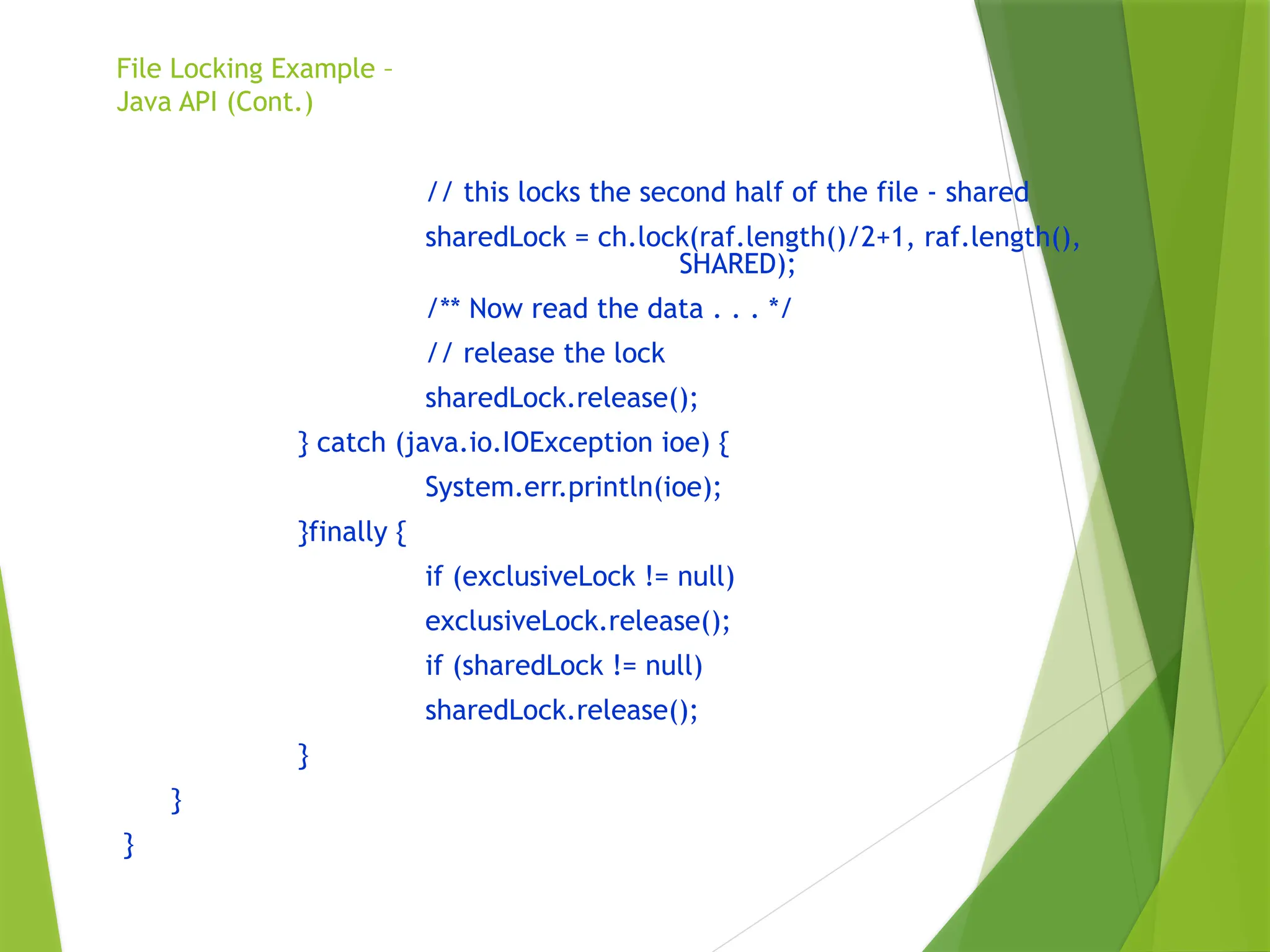 File Locking Example –
Java API (Cont.)
// this locks the second half of the file - shared
sharedLock = ch.lock(raf.length()/2+1, raf.length(),
SHARED);
/** Now read the data . . . */
// release the lock
sharedLock.release();
} catch (java.io.IOException ioe) {
System.err.println(ioe);
}finally {
if (exclusiveLock != null)
exclusiveLock.release();
if (sharedLock != null)
sharedLock.release();
}
}
}
 