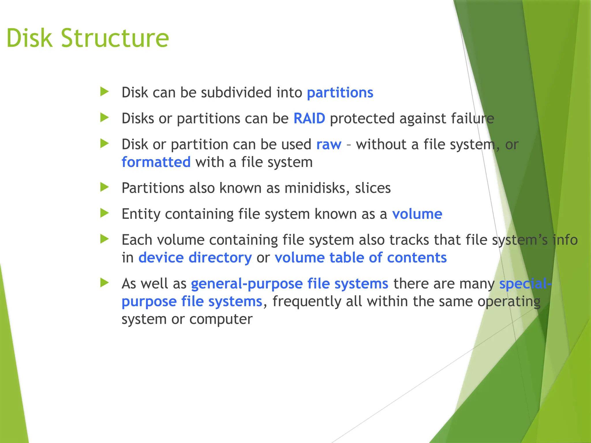 Disk Structure
 Disk can be subdivided into partitions
 Disks or partitions can be RAID protected against failure
 Disk or partition can be used raw – without a file system, or
formatted with a file system
 Partitions also known as minidisks, slices
 Entity containing file system known as a volume
 Each volume containing file system also tracks that file system’s info
in device directory or volume table of contents
 As well as general-purpose file systems there are many special-
purpose file systems, frequently all within the same operating
system or computer
 