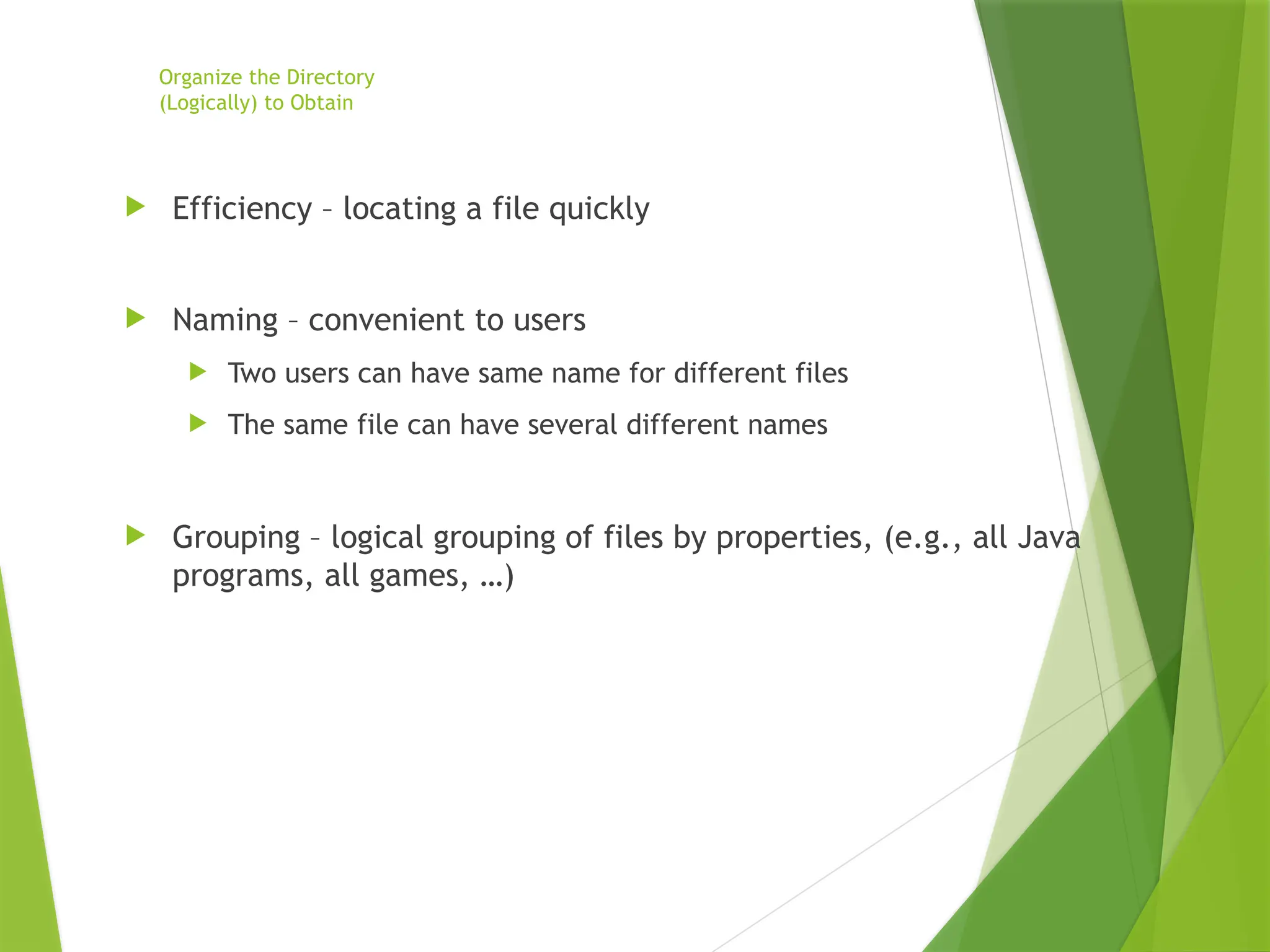 Organize the Directory
(Logically) to Obtain
 Efficiency – locating a file quickly
 Naming – convenient to users
 Two users can have same name for different files
 The same file can have several different names
 Grouping – logical grouping of files by properties, (e.g., all Java
programs, all games, …)
 