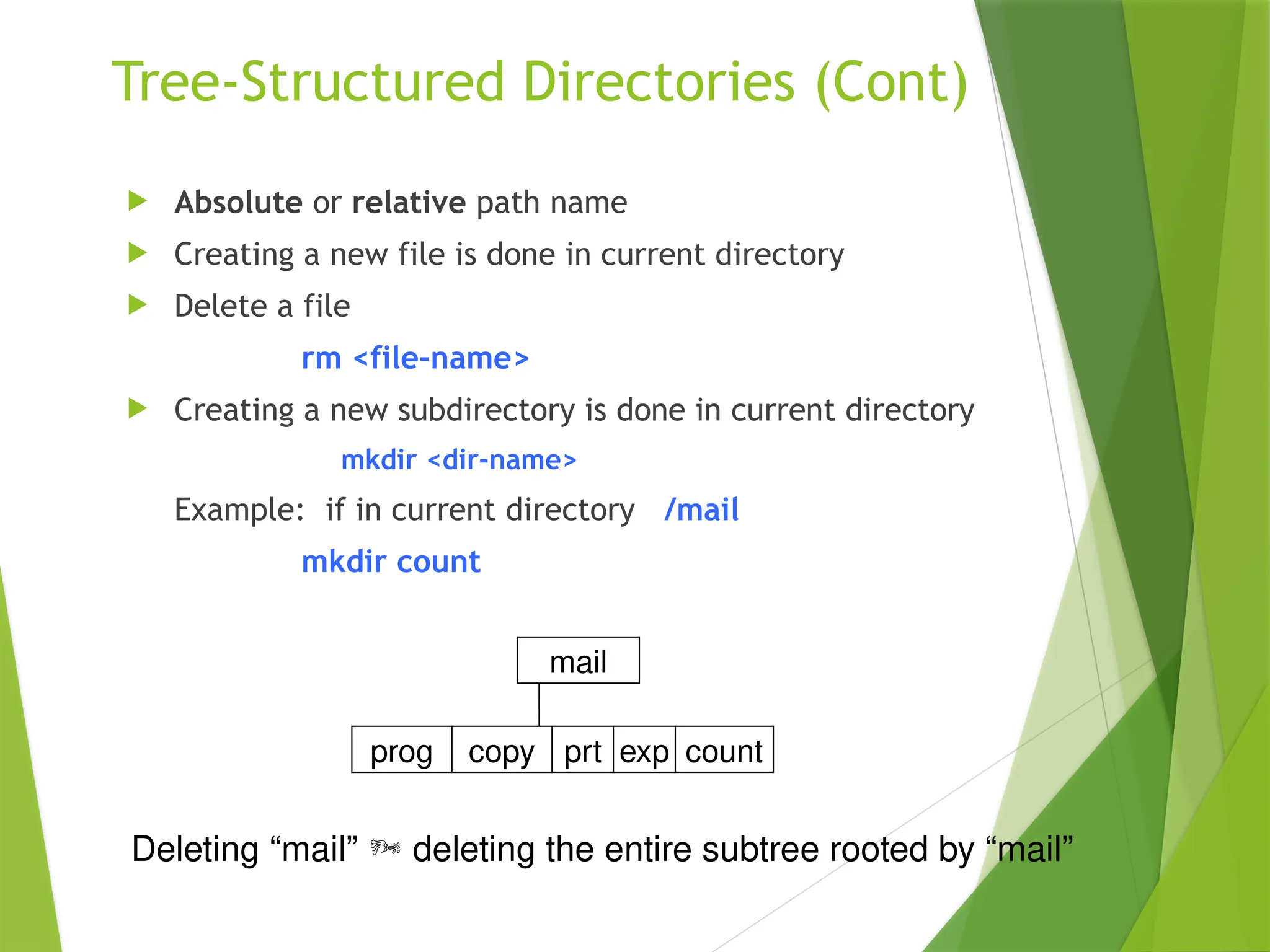 Tree-Structured Directories (Cont)
 Absolute or relative path name
 Creating a new file is done in current directory
 Delete a file
rm <file-name>
 Creating a new subdirectory is done in current directory
mkdir <dir-name>
Example: if in current directory /mail
mkdir count
mail
prog copy prt exp count
Deleting “mail”  deleting the entire subtree rooted by “mail”
 