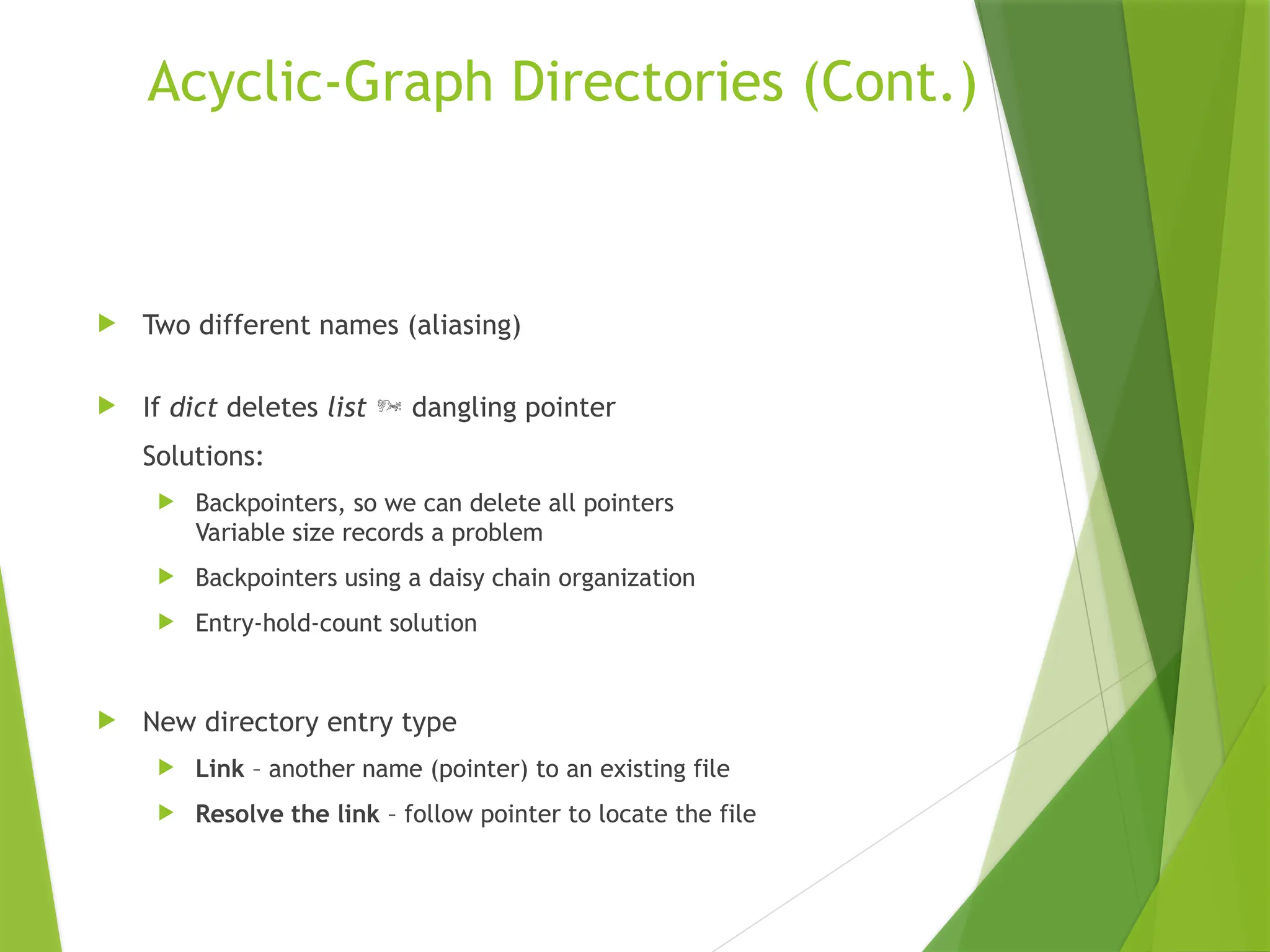 Acyclic-Graph Directories (Cont.)
 Two different names (aliasing)
 If dict deletes list  dangling pointer
Solutions:
 Backpointers, so we can delete all pointers
Variable size records a problem
 Backpointers using a daisy chain organization
 Entry-hold-count solution
 New directory entry type
 Link – another name (pointer) to an existing file
 Resolve the link – follow pointer to locate the file
 