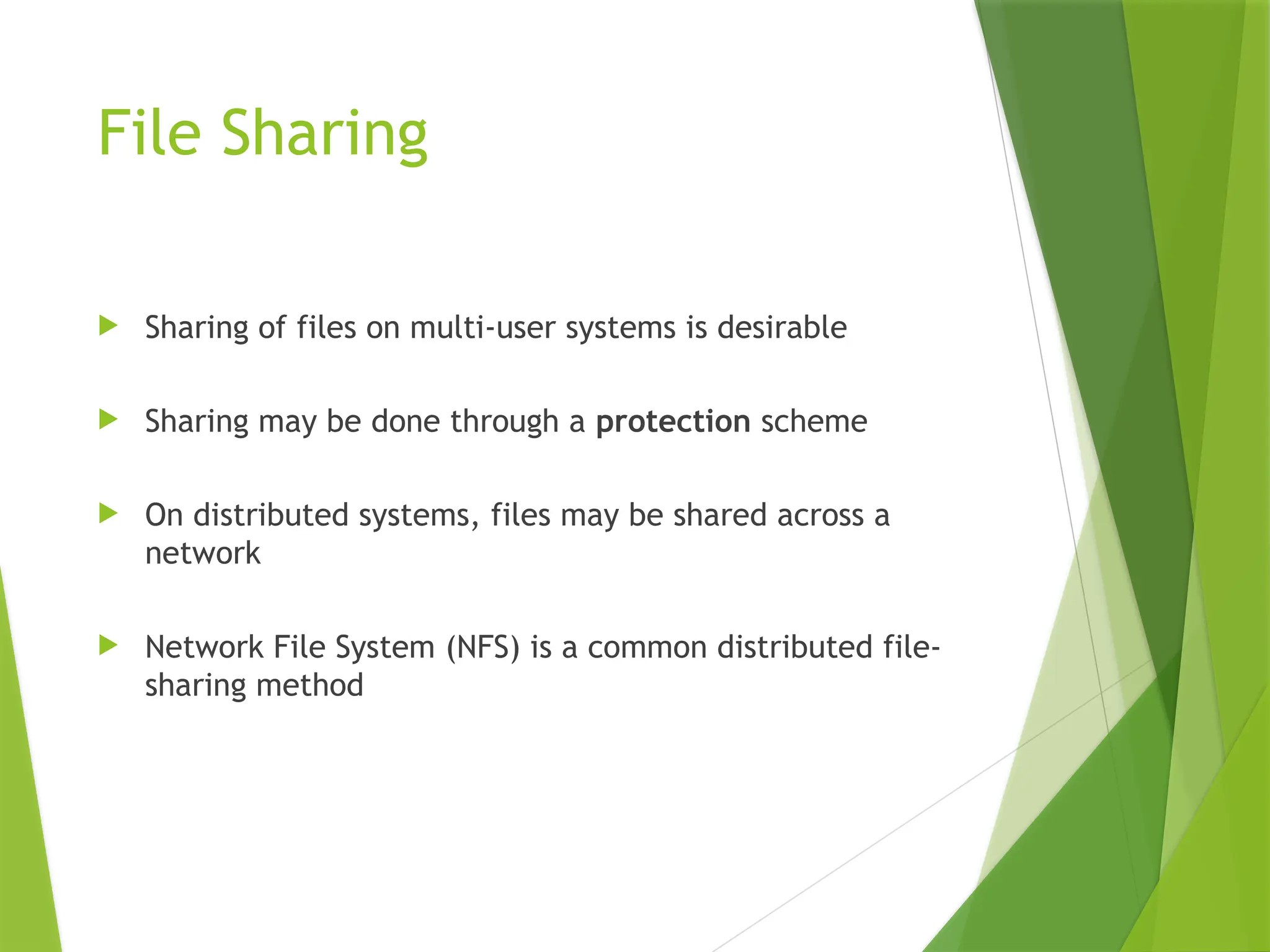 File Sharing
 Sharing of files on multi-user systems is desirable
 Sharing may be done through a protection scheme
 On distributed systems, files may be shared across a
network
 Network File System (NFS) is a common distributed file-
sharing method
 