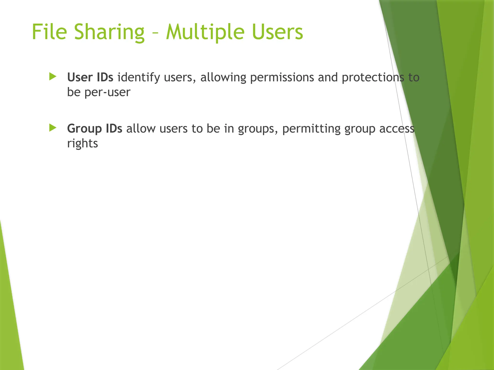File Sharing – Multiple Users
 User IDs identify users, allowing permissions and protections to
be per-user
 Group IDs allow users to be in groups, permitting group access
rights
 