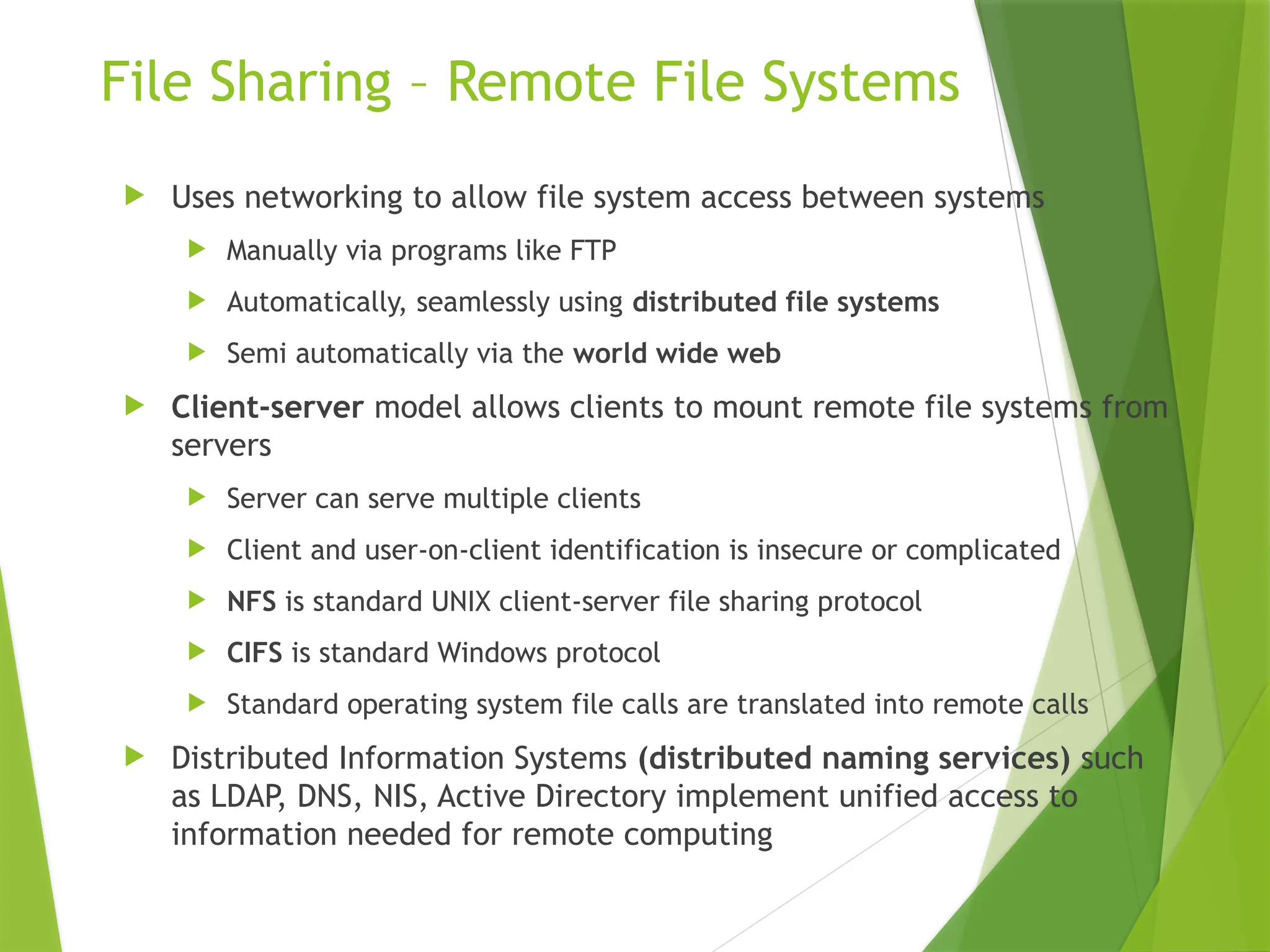 File Sharing – Remote File Systems
 Uses networking to allow file system access between systems
 Manually via programs like FTP
 Automatically, seamlessly using distributed file systems
 Semi automatically via the world wide web
 Client-server model allows clients to mount remote file systems from
servers
 Server can serve multiple clients
 Client and user-on-client identification is insecure or complicated
 NFS is standard UNIX client-server file sharing protocol
 CIFS is standard Windows protocol
 Standard operating system file calls are translated into remote calls
 Distributed Information Systems (distributed naming services) such
as LDAP, DNS, NIS, Active Directory implement unified access to
information needed for remote computing
 