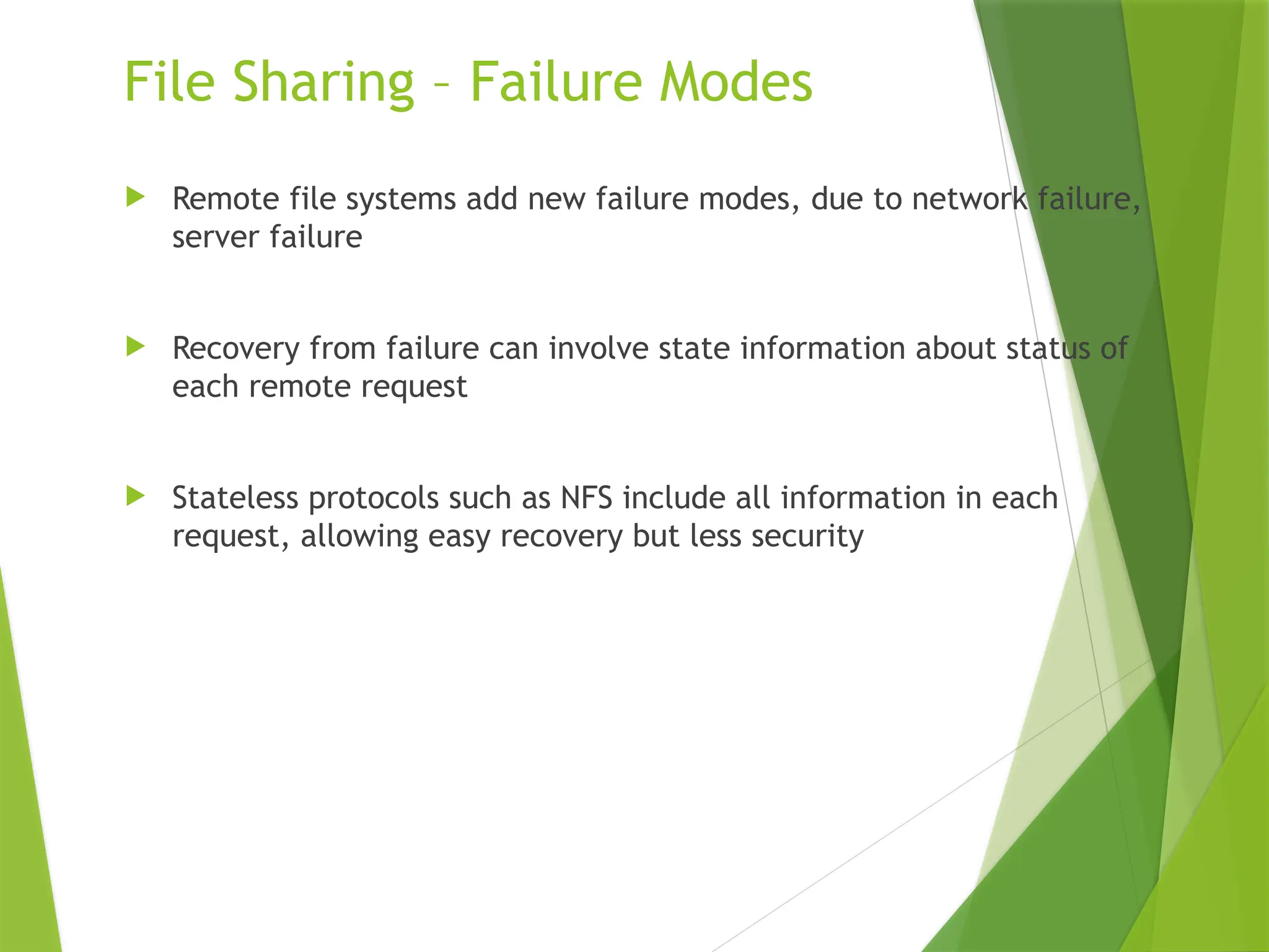 File Sharing – Failure Modes
 Remote file systems add new failure modes, due to network failure,
server failure
 Recovery from failure can involve state information about status of
each remote request
 Stateless protocols such as NFS include all information in each
request, allowing easy recovery but less security
 