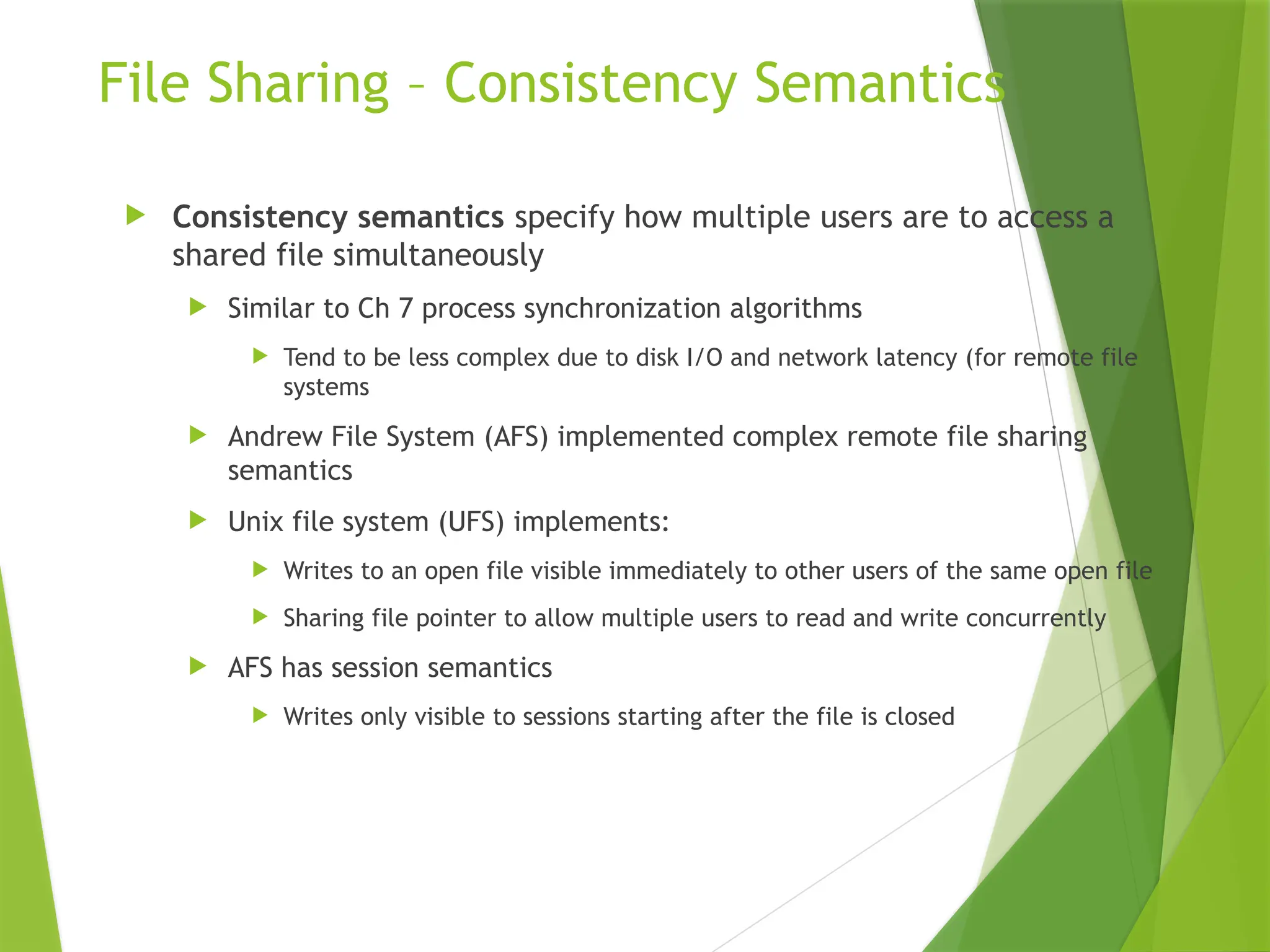File Sharing – Consistency Semantics
 Consistency semantics specify how multiple users are to access a
shared file simultaneously
 Similar to Ch 7 process synchronization algorithms
 Tend to be less complex due to disk I/O and network latency (for remote file
systems
 Andrew File System (AFS) implemented complex remote file sharing
semantics
 Unix file system (UFS) implements:
 Writes to an open file visible immediately to other users of the same open file
 Sharing file pointer to allow multiple users to read and write concurrently
 AFS has session semantics
 Writes only visible to sessions starting after the file is closed
 