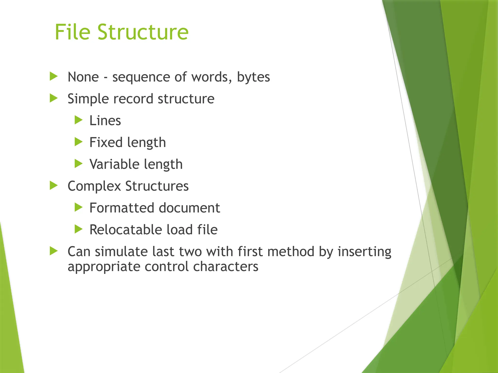 File Structure
 None - sequence of words, bytes
 Simple record structure
 Lines
 Fixed length
 Variable length
 Complex Structures
 Formatted document
 Relocatable load file
 Can simulate last two with first method by inserting
appropriate control characters
 