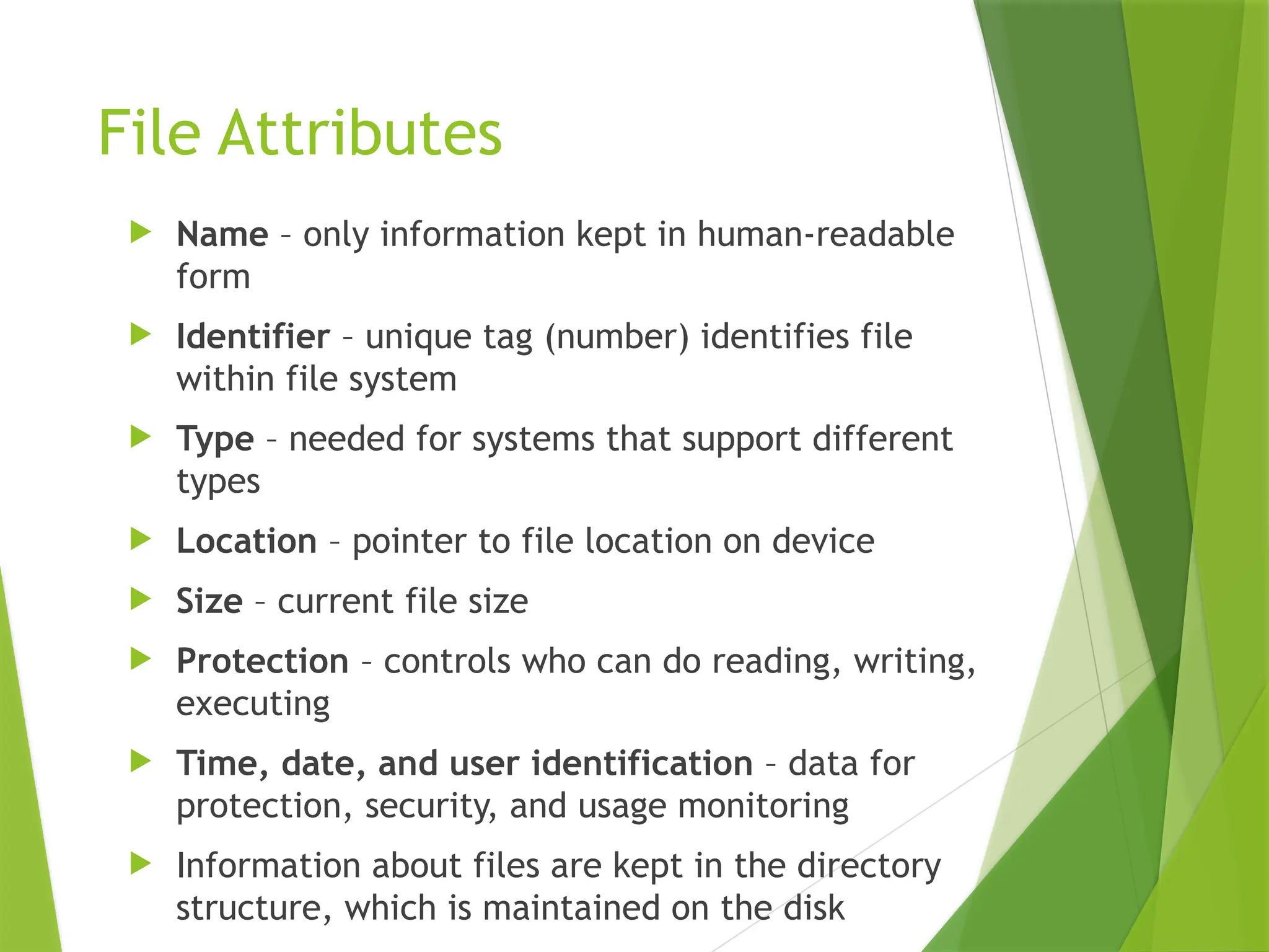 File Attributes
 Name – only information kept in human-readable
form
 Identifier – unique tag (number) identifies file
within file system
 Type – needed for systems that support different
types
 Location – pointer to file location on device
 Size – current file size
 Protection – controls who can do reading, writing,
executing
 Time, date, and user identification – data for
protection, security, and usage monitoring
 Information about files are kept in the directory
structure, which is maintained on the disk
 