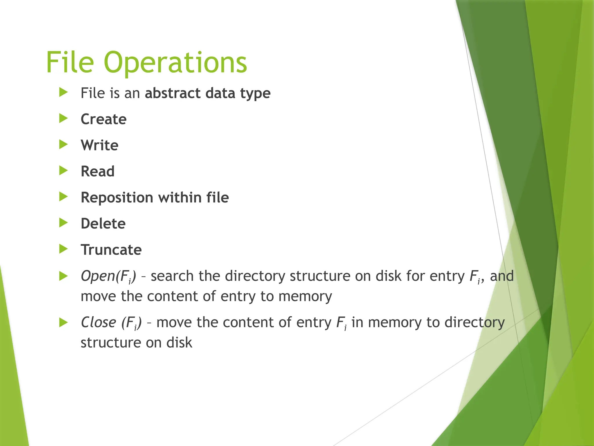 File Operations
 File is an abstract data type
 Create
 Write
 Read
 Reposition within file
 Delete
 Truncate
 Open(Fi) – search the directory structure on disk for entry Fi, and
move the content of entry to memory
 Close (Fi) – move the content of entry Fi in memory to directory
structure on disk
 