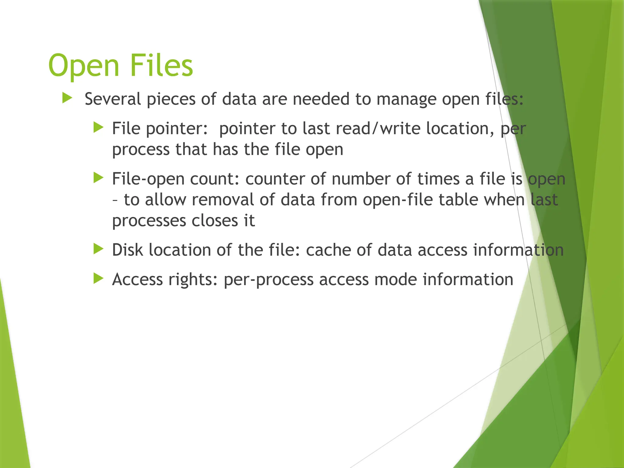 Open Files
 Several pieces of data are needed to manage open files:
 File pointer: pointer to last read/write location, per
process that has the file open
 File-open count: counter of number of times a file is open
– to allow removal of data from open-file table when last
processes closes it
 Disk location of the file: cache of data access information
 Access rights: per-process access mode information
 