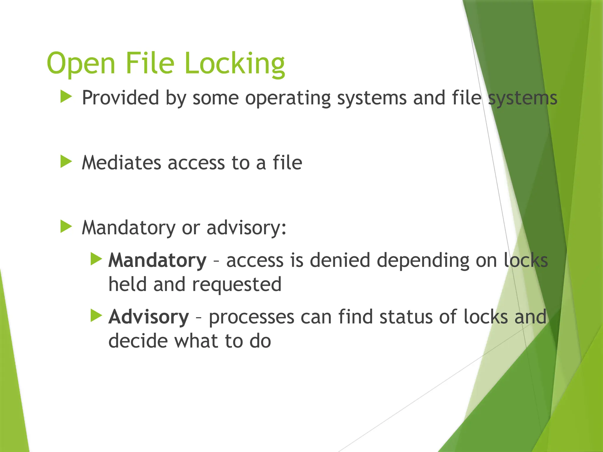 Open File Locking
 Provided by some operating systems and file systems
 Mediates access to a file
 Mandatory or advisory:
 Mandatory – access is denied depending on locks
held and requested
 Advisory – processes can find status of locks and
decide what to do
 
