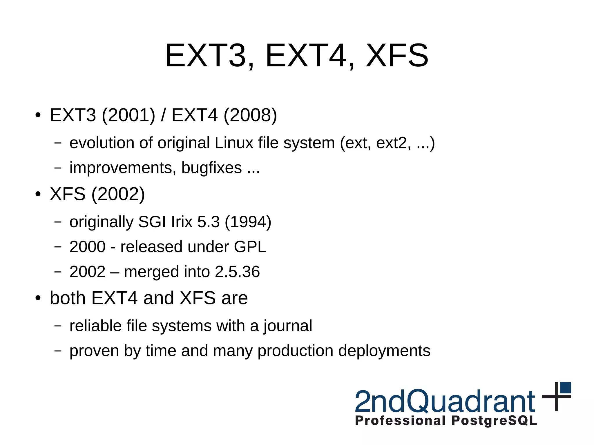 EXT3, EXT4, XFS ● EXT3 (2001) / EXT4 (2008) – evolution of original Linux file system (ext, ext2, ...) – improvements, bugfixes ... ● XFS (2002) – originally SGI Irix 5.3 (1994) – 2000 - released under GPL – 2002 – merged into 2.5.36 ● both EXT4 and XFS are – reliable file systems with a journal – proven by time and many production deployments 