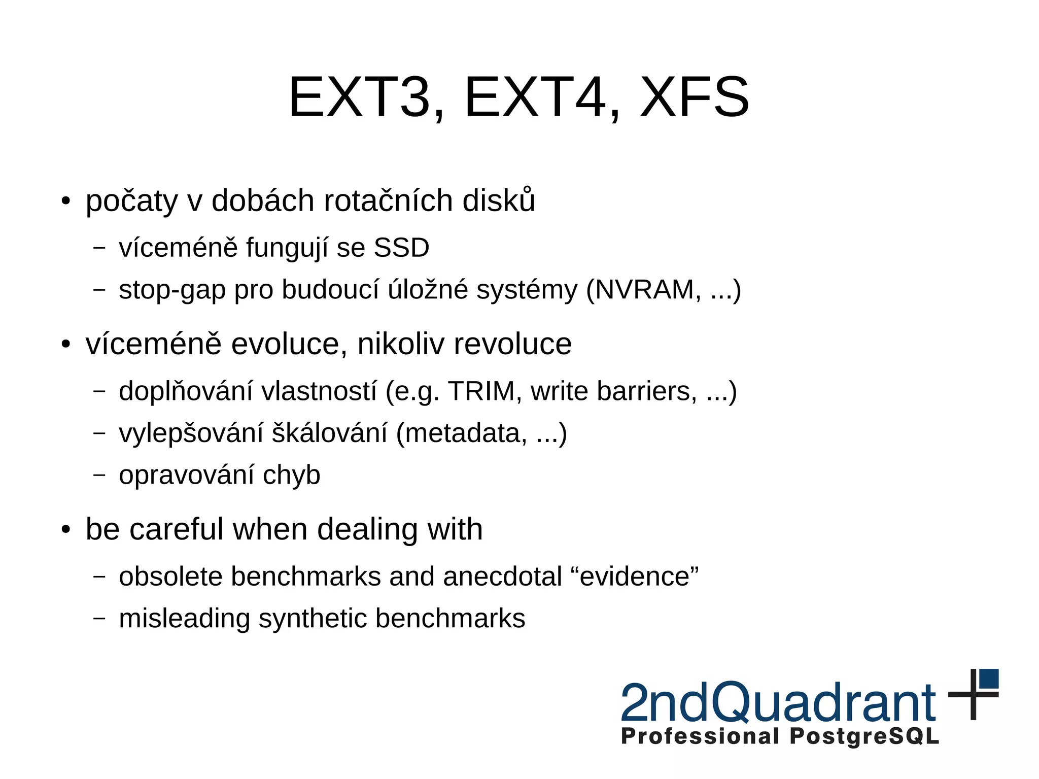 EXT3, EXT4, XFS ● conceived in time of rotational devices – mostly work on SSDs – stop-gap for future storage systems (NVRAM, ...) ● mostly evolution, not revolution – adding features (e.g. TRIM, write barriers, ...) – scalability improvements (metadata, ...) – fixing bugs ● be careful when dealing with – obsolete benchmarks and anecdotal “evidence” – misleading synthetic benchmarks 