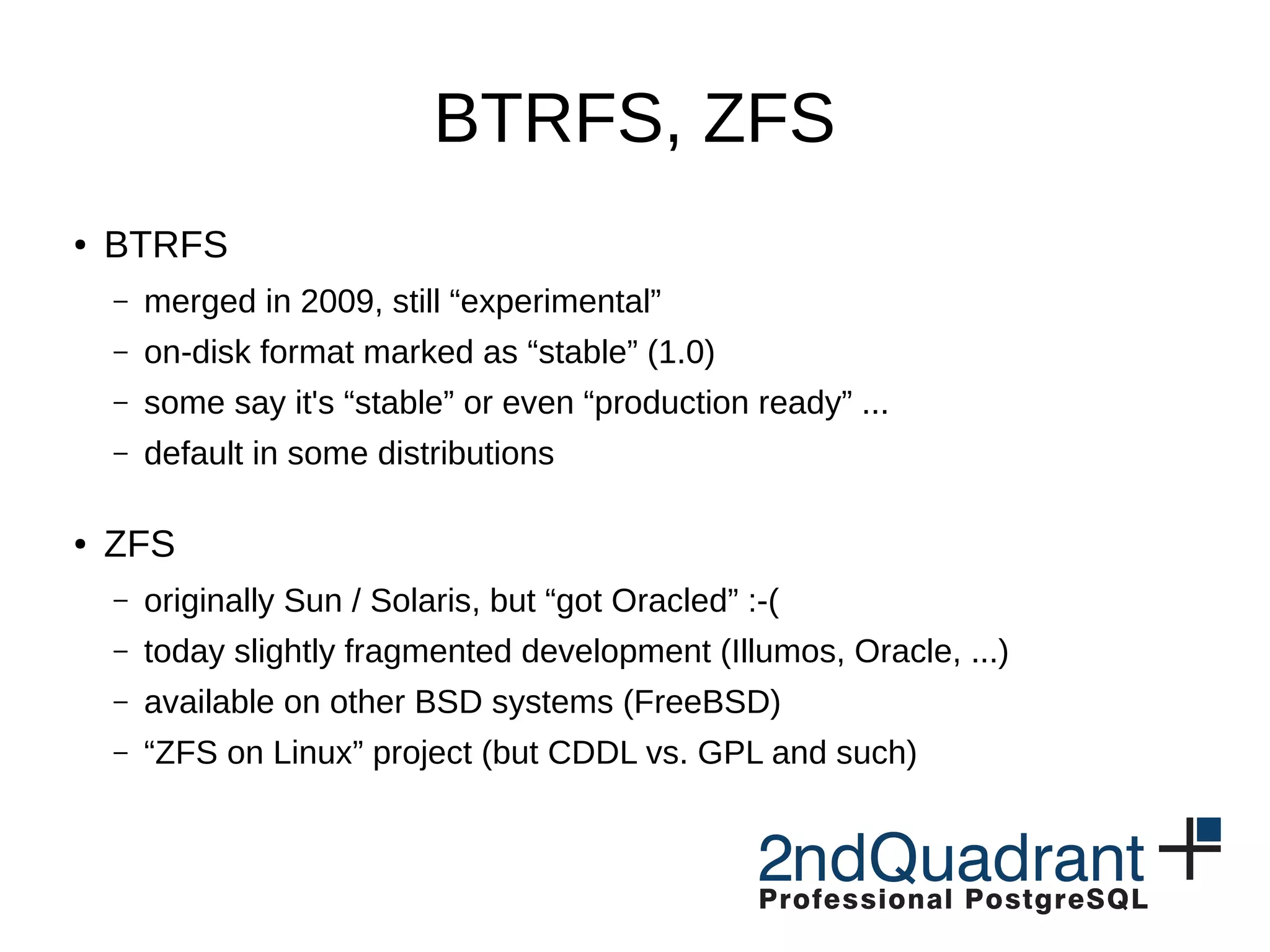 BTRFS, ZFS ● BTRFS – merged in 2009, still “experimental” – on-disk format marked as “stable” (1.0) – some say it's “stable” or even “production ready” ... – default in some distributions ● ZFS – originally Sun / Solaris, but “got Oracled” :-( – today slightly fragmented development (Illumos, Oracle, ...) – available on other BSD systems (FreeBSD) – “ZFS on Linux” project (but CDDL vs. GPL and such) 