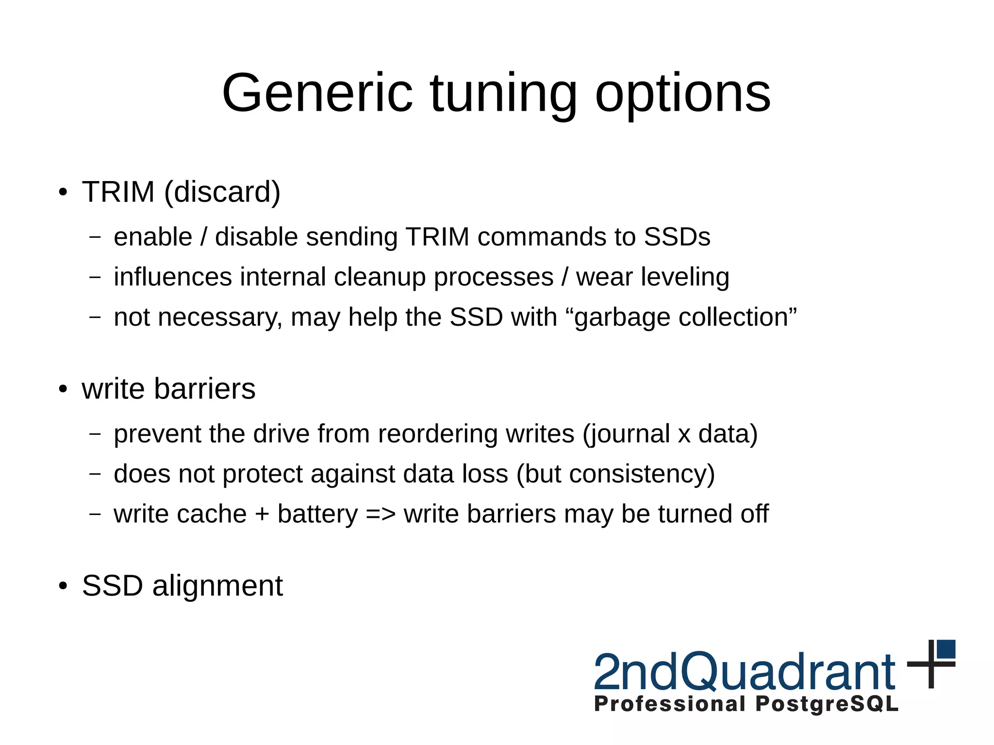 Generic tuning options ● TRIM (discard) – enable / disable sending TRIM commands to SSDs – influences internal cleanup processes / wear leveling – not necessary, may help the SSD with “garbage collection” ● write barriers – prevent the drive from reordering writes (journal x data) – does not protect against data loss (but consistency) – write cache + battery => write barriers may be turned off ● SSD alignment 