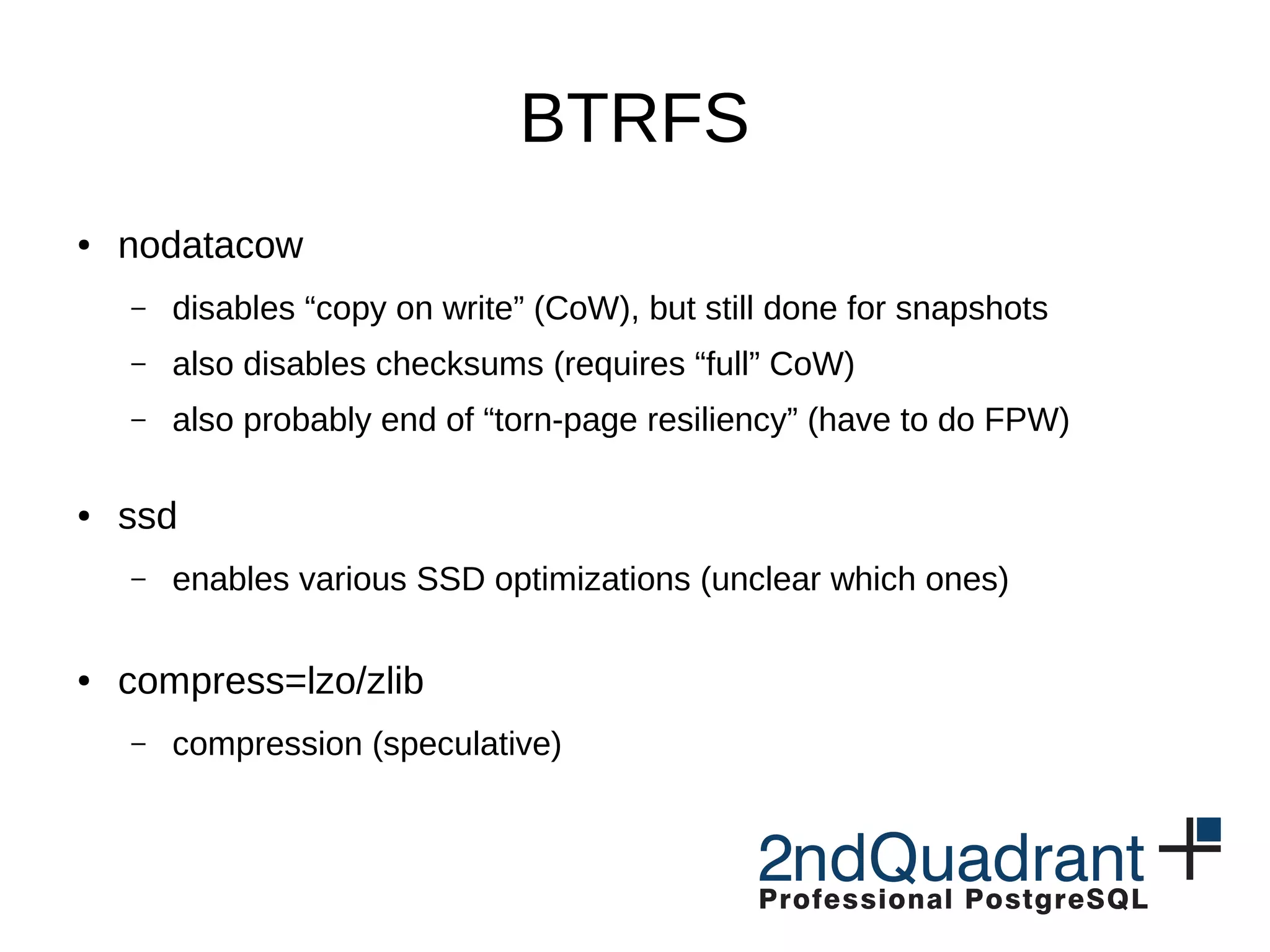 BTRFS ● nodatacow – disables “copy on write” (CoW), but still done for snapshots – also disables checksums (requires “full” CoW) – also probably end of “torn-page resiliency” (have to do FPW) ● ssd – enables various SSD optimizations (unclear which ones) ● compress=lzo/zlib – compression (speculative) 