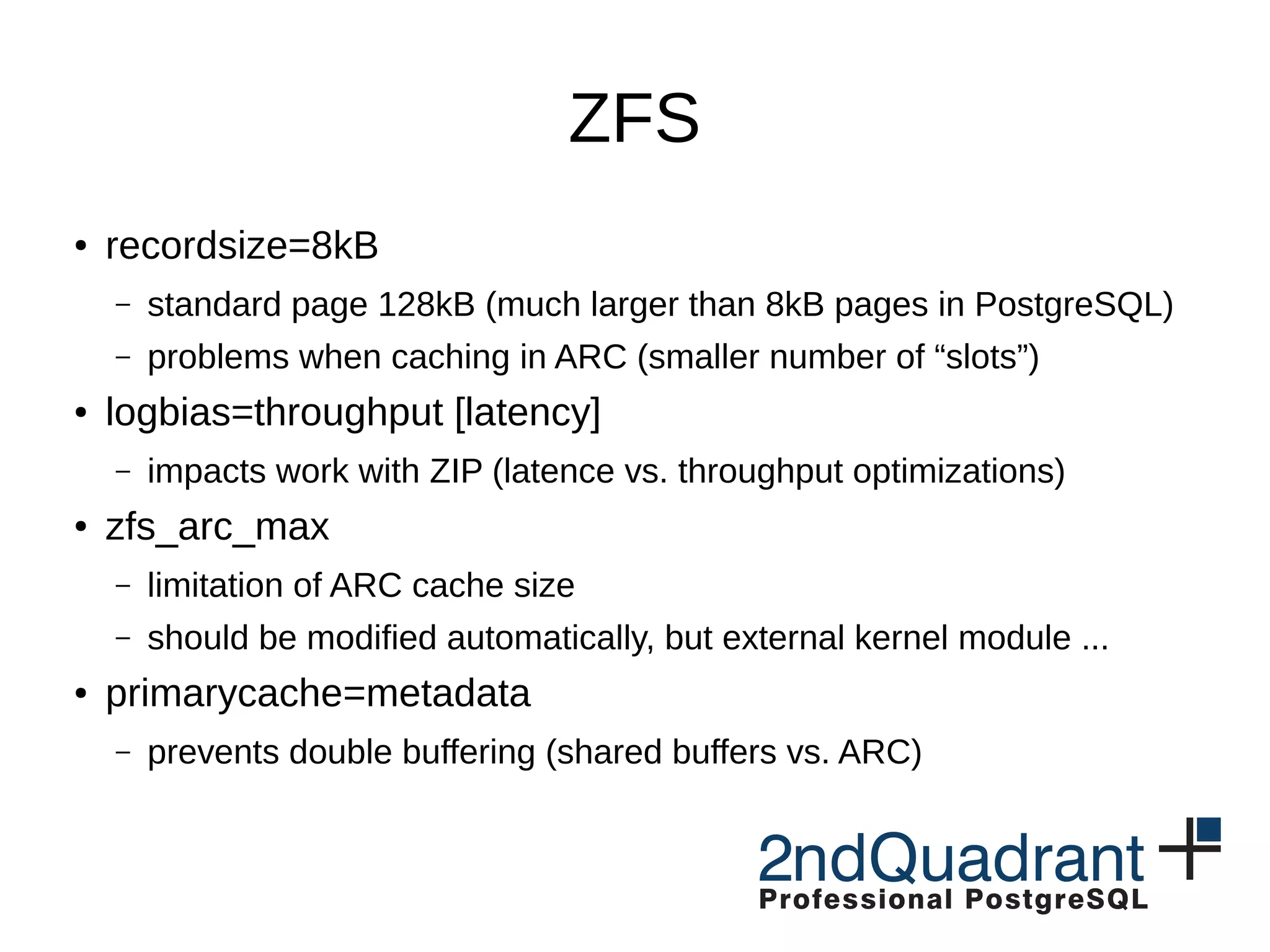 ZFS ● recordsize=8kB – standard page 128kB (much larger than 8kB pages in PostgreSQL) – problems when caching in ARC (smaller number of “slots”) ● logbias=throughput [latency] – impacts work with ZIP (latence vs. throughput optimizations) ● zfs_arc_max – limitation of ARC cache size – should be modified automatically, but external kernel module ... ● primarycache=metadata – prevents double buffering (shared buffers vs. ARC) 