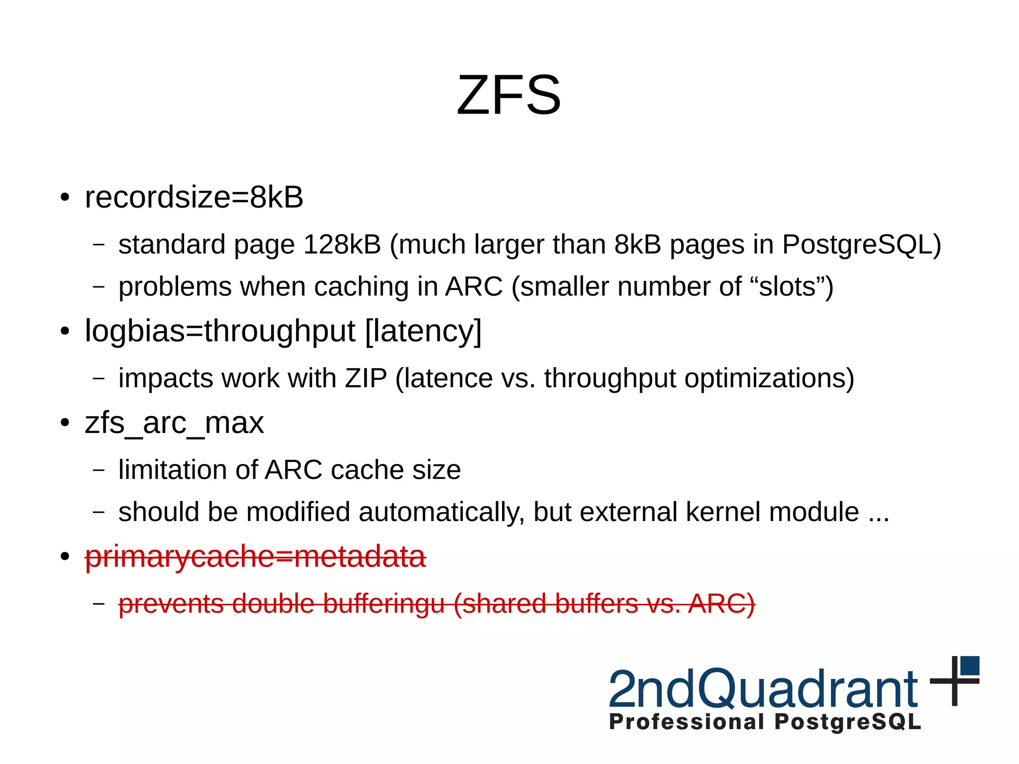 ZFS ● recordsize=8kB – standard page 128kB (much larger than 8kB pages in PostgreSQL) – problems when caching in ARC (smaller number of “slots”) ● logbias=throughput [latency] – impacts work with ZIP (latence vs. throughput optimizations) ● zfs_arc_max – limitation of ARC cache size – should be modified automatically, but external kernel module ... ● primarycache=metadata – prevents double bufferingu (shared buffers vs. ARC) 