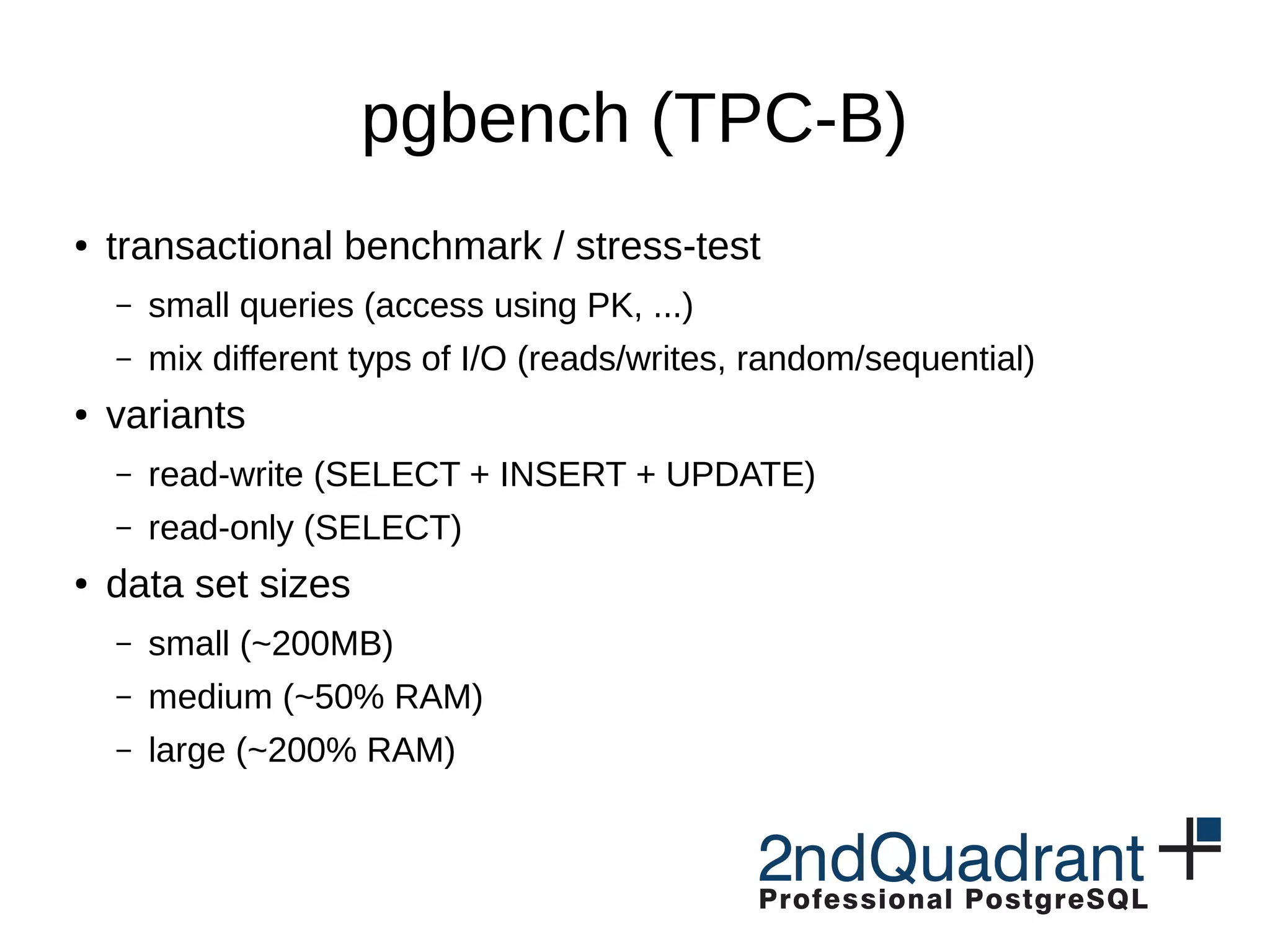 pgbench (TPC-B) ● transactional benchmark / stress-test – small queries (access using PK, ...) – mix different typs of I/O (reads/writes, random/sequential) ● variants – read-write (SELECT + INSERT + UPDATE) – read-only (SELECT) ● data set sizes – small (~200MB) – medium (~50% RAM) – large (~200% RAM) 