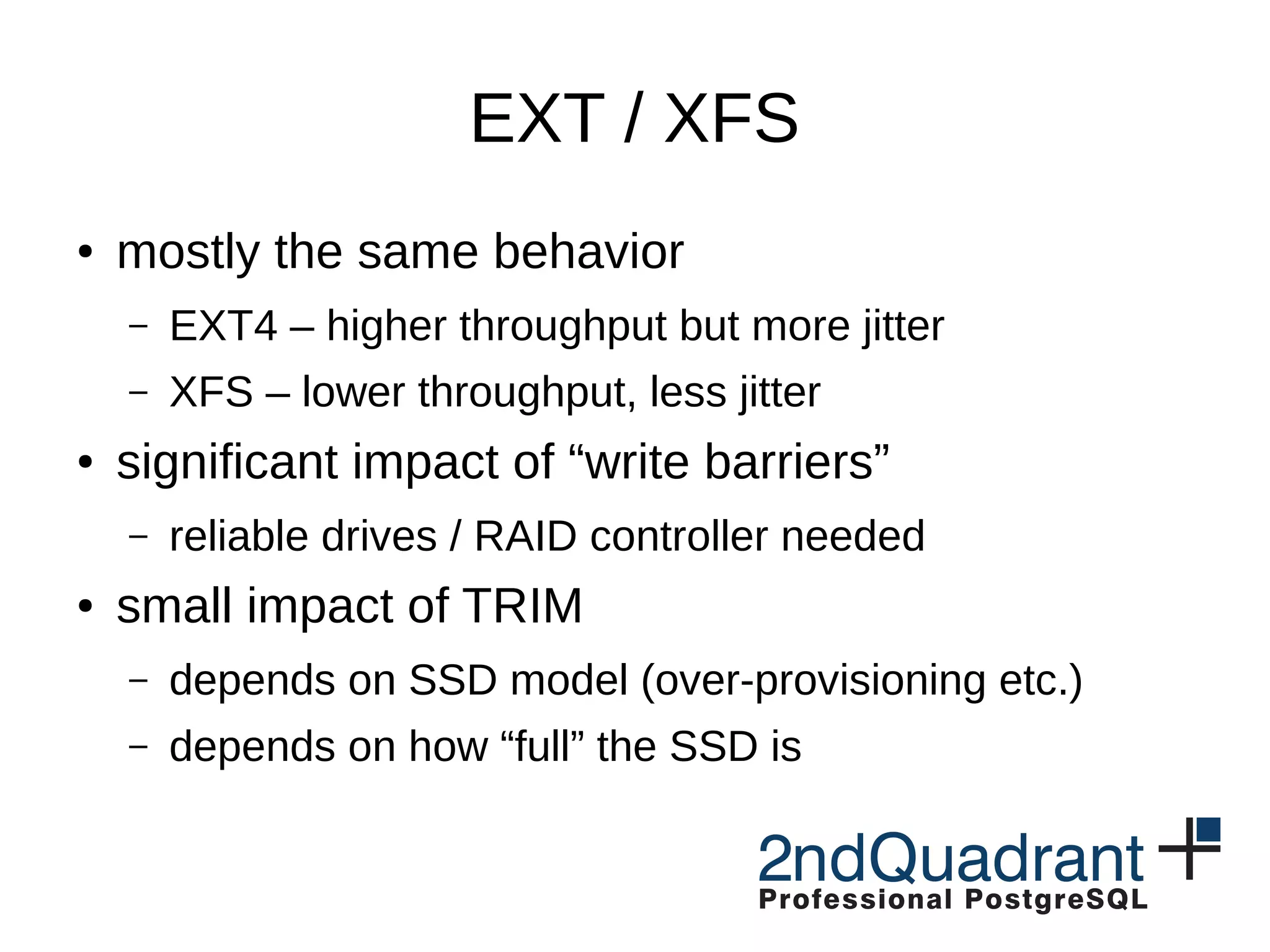 EXT / XFS ● mostly the same behavior – EXT4 – higher throughput but more jitter – XFS – lower throughput, less jitter ● significant impact of “write barriers” – reliable drives / RAID controller needed ● small impact of TRIM – depends on SSD model (over-provisioning etc.) – depends on how “full” the SSD is 