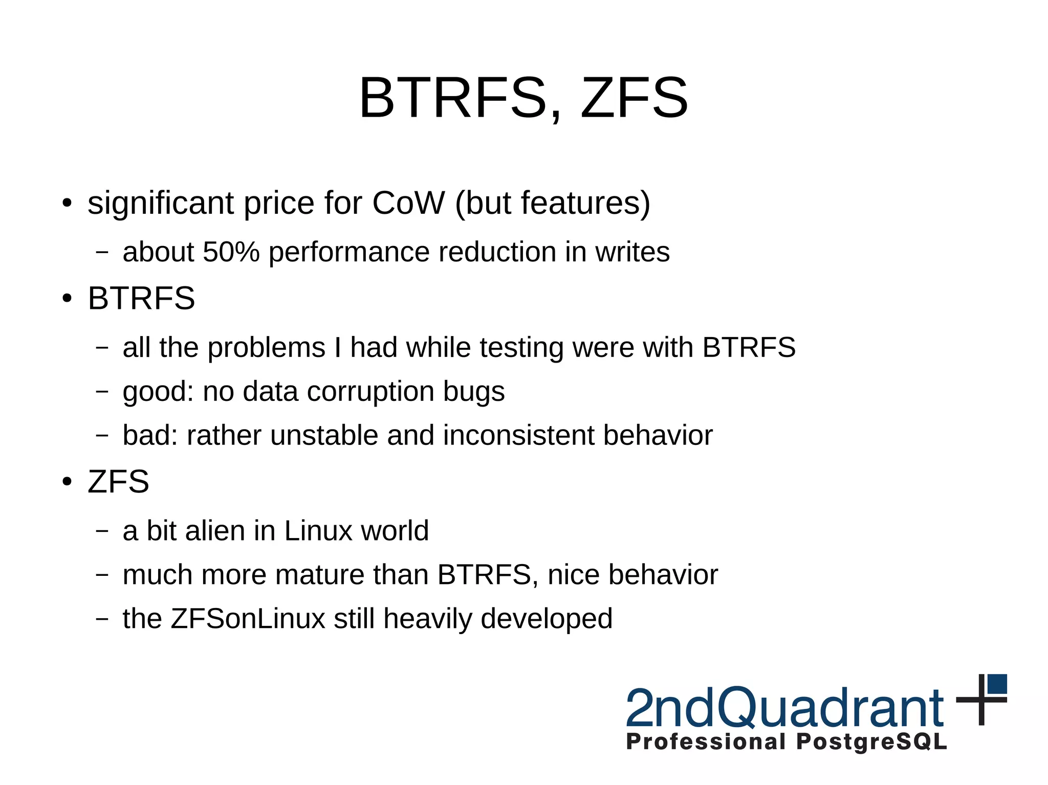 BTRFS, ZFS ● significant price for CoW (but features) – about 50% performance reduction in writes ● BTRFS – all the problems I had while testing were with BTRFS – good: no data corruption bugs – bad: rather unstable and inconsistent behavior ● ZFS – a bit alien in Linux world – much more mature than BTRFS, nice behavior – the ZFSonLinux still heavily developed 