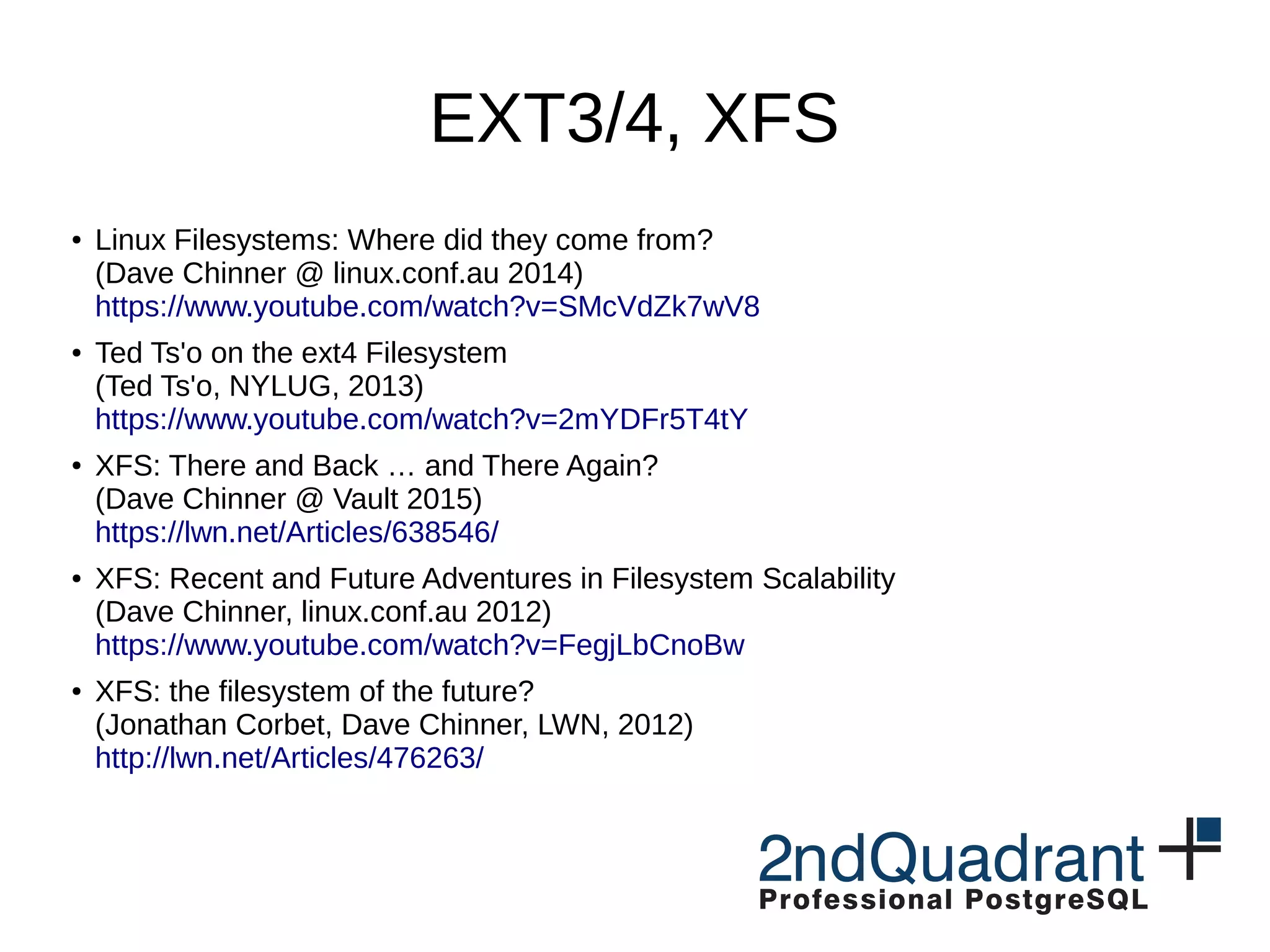 EXT3/4, XFS ● Linux Filesystems: Where did they come from? (Dave Chinner @ linux.conf.au 2014) https://www.youtube.com/watch?v=SMcVdZk7wV8 ● Ted Ts'o on the ext4 Filesystem (Ted Ts'o, NYLUG, 2013) https://www.youtube.com/watch?v=2mYDFr5T4tY ● XFS: There and Back … and There Again? (Dave Chinner @ Vault 2015) https://lwn.net/Articles/638546/ ● XFS: Recent and Future Adventures in Filesystem Scalability (Dave Chinner, linux.conf.au 2012) https://www.youtube.com/watch?v=FegjLbCnoBw ● XFS: the filesystem of the future? (Jonathan Corbet, Dave Chinner, LWN, 2012) http://lwn.net/Articles/476263/ 