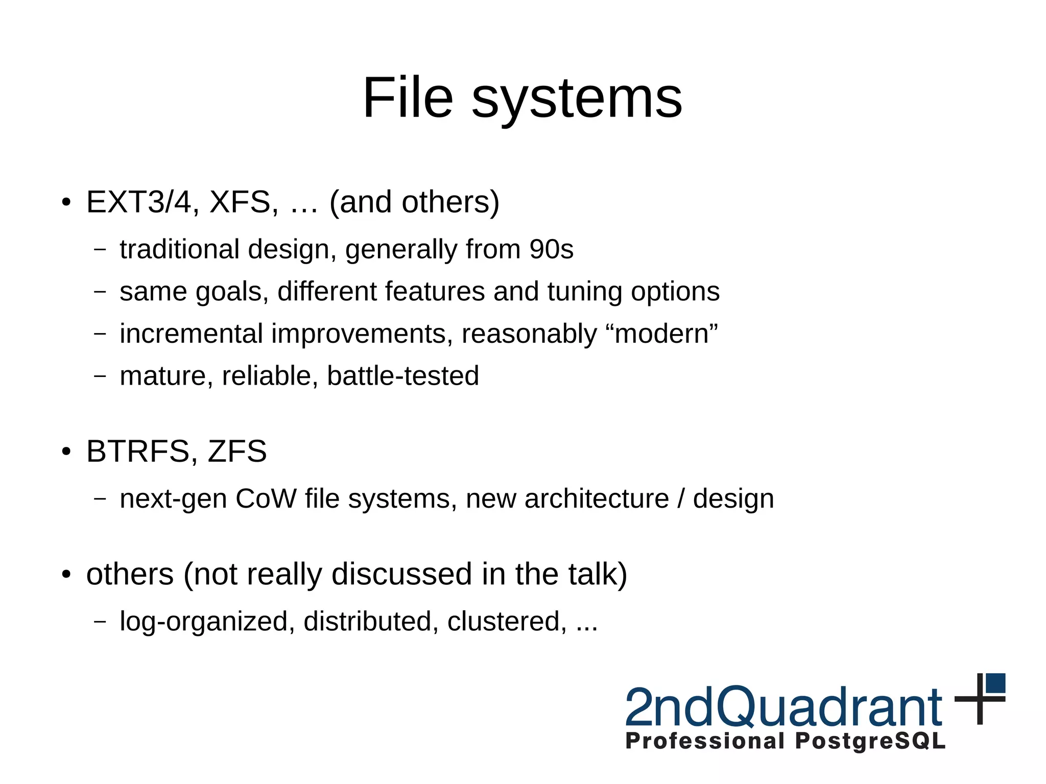 File systems ● EXT3/4, XFS, … (and others) – traditional design, generally from 90s – same goals, different features and tuning options – incremental improvements, reasonably “modern” – mature, reliable, battle-tested ● BTRFS, ZFS – next-gen CoW file systems, new architecture / design ● others (not really discussed in the talk) – log-organized, distributed, clustered, ... 