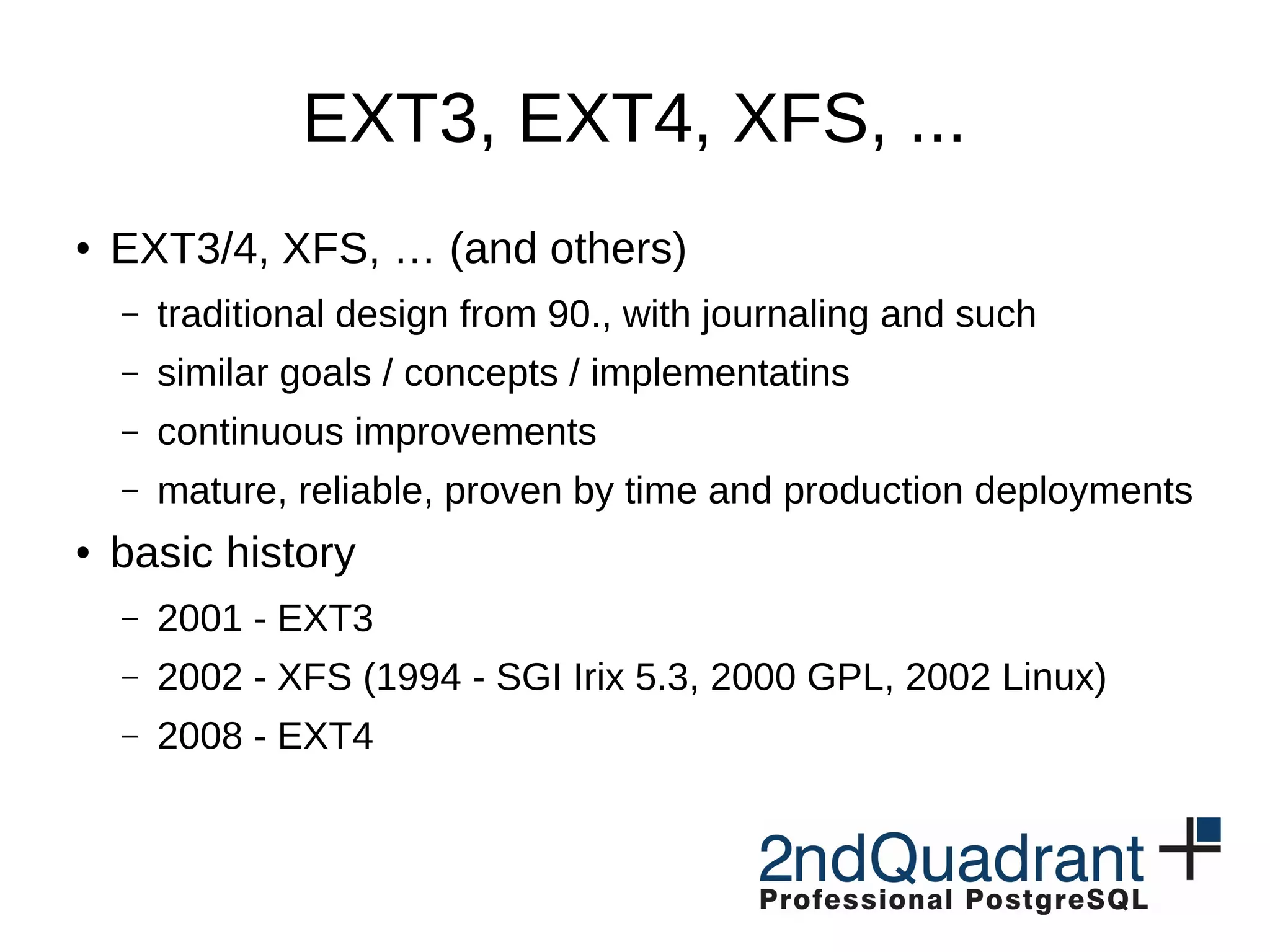 EXT3, EXT4, XFS, ... ● EXT3/4, XFS, … (and others) – traditional design from 90., with journaling and such – similar goals / concepts / implementatins – continuous improvements – mature, reliable, proven by time and production deployments ● basic history – 2001 - EXT3 – 2002 - XFS (1994 - SGI Irix 5.3, 2000 GPL, 2002 Linux) – 2008 - EXT4 