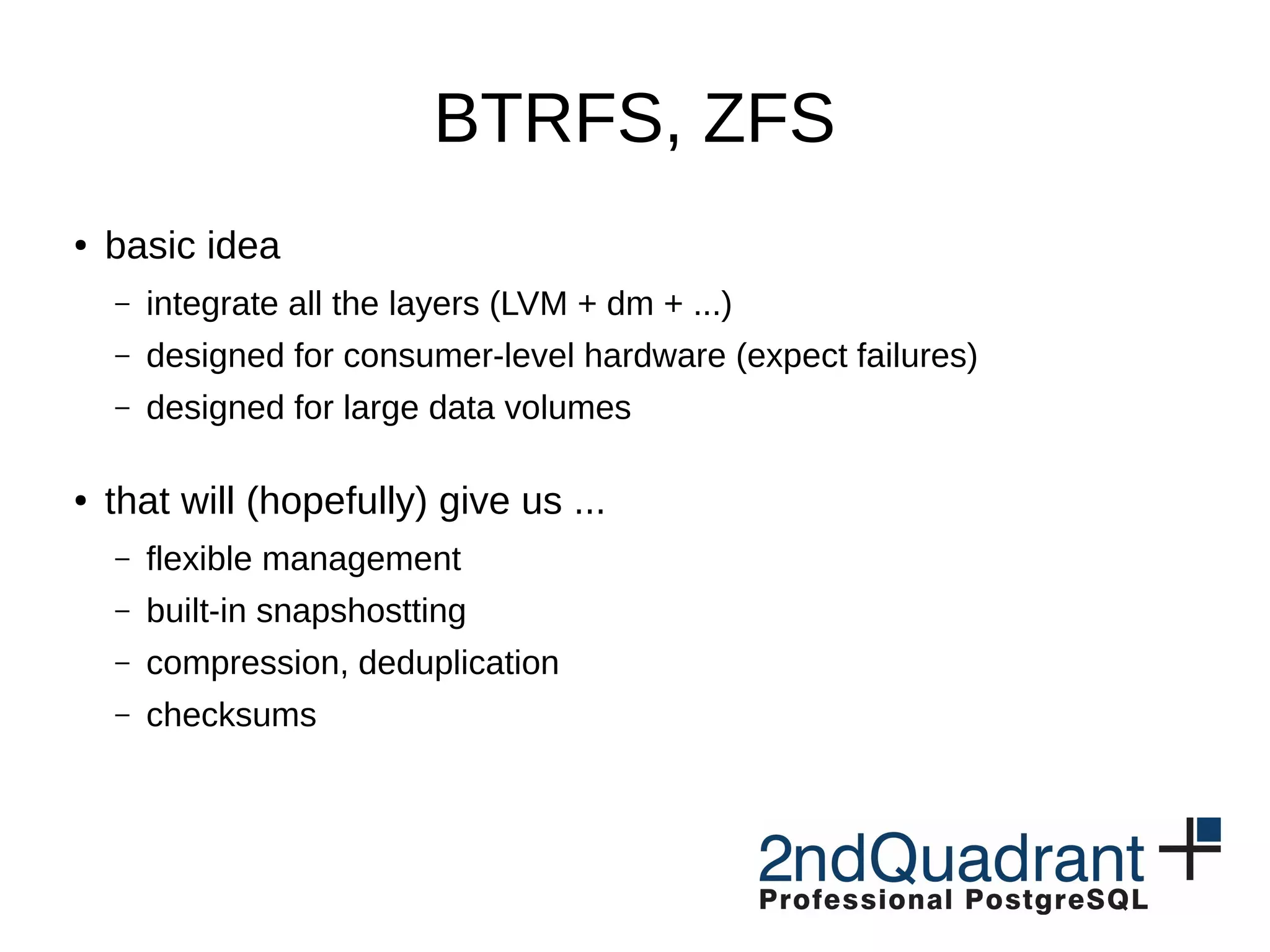 BTRFS, ZFS ● basic idea – integrate all the layers (LVM + dm + ...) – designed for consumer-level hardware (expect failures) – designed for large data volumes ● that will (hopefully) give us ... – flexible management – built-in snapshostting – compression, deduplication – checksums 