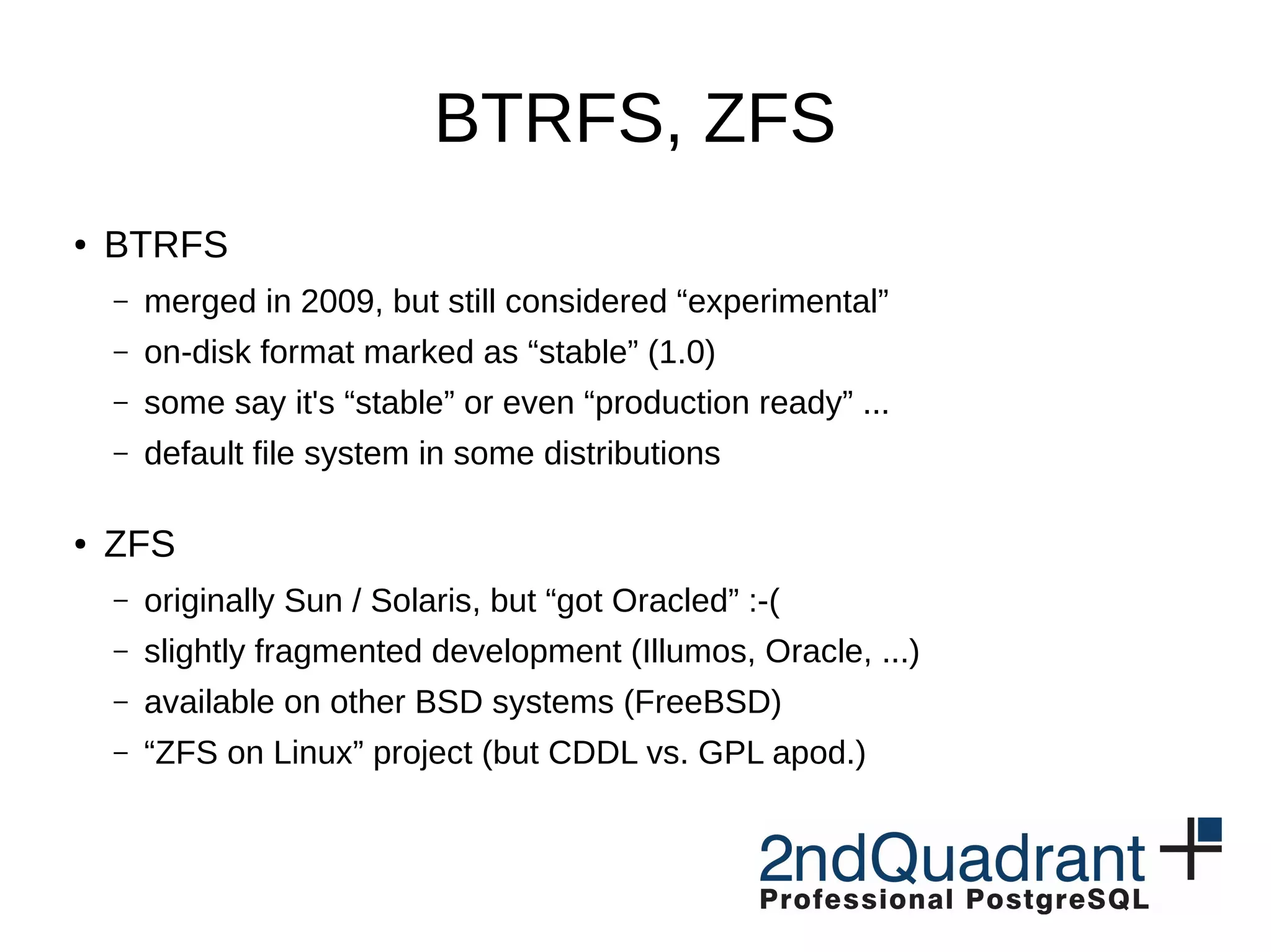 BTRFS, ZFS ● BTRFS – merged in 2009, but still considered “experimental” – on-disk format marked as “stable” (1.0) – some say it's “stable” or even “production ready” ... – default file system in some distributions ● ZFS – originally Sun / Solaris, but “got Oracled” :-( – slightly fragmented development (Illumos, Oracle, ...) – available on other BSD systems (FreeBSD) – “ZFS on Linux” project (but CDDL vs. GPL apod.) 
