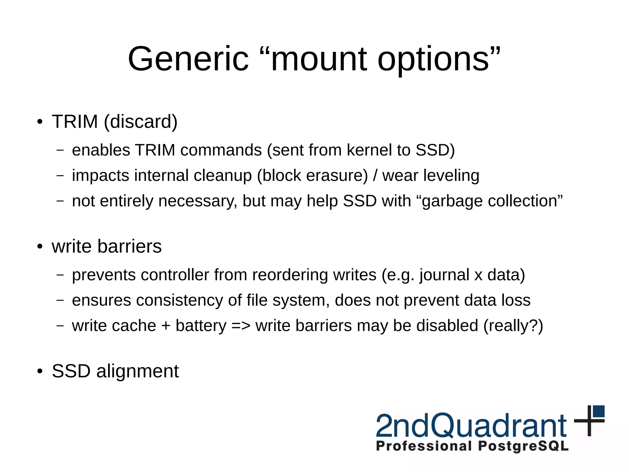 Generic “mount options” ● TRIM (discard) – enables TRIM commands (sent from kernel to SSD) – impacts internal cleanup (block erasure) / wear leveling – not entirely necessary, but may help SSD with “garbage collection” ● write barriers – prevents controller from reordering writes (e.g. journal x data) – ensures consistency of file system, does not prevent data loss – write cache + battery => write barriers may be disabled (really?) ● SSD alignment 