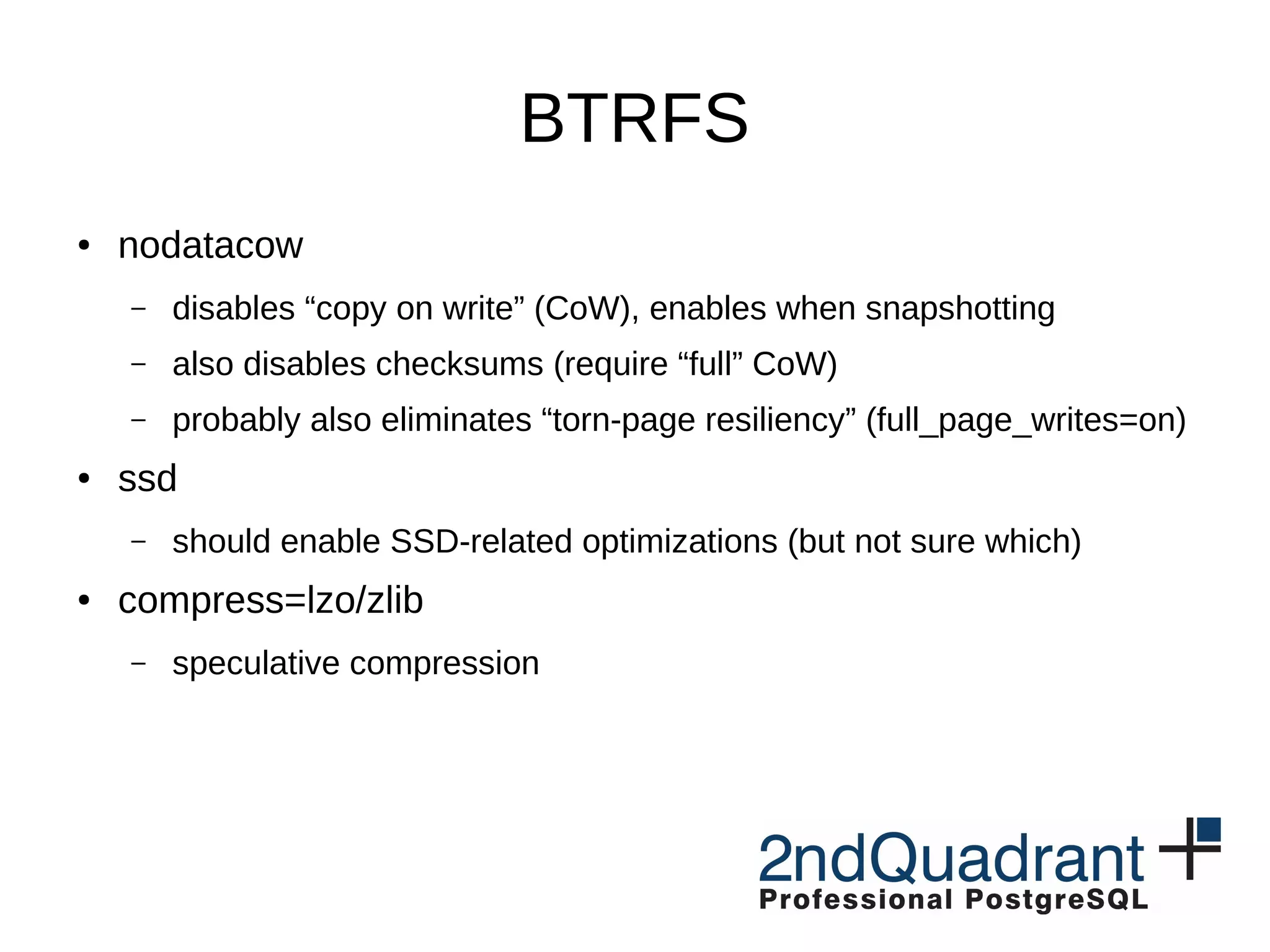BTRFS ● nodatacow – disables “copy on write” (CoW), enables when snapshotting – also disables checksums (require “full” CoW) – probably also eliminates “torn-page resiliency” (full_page_writes=on) ● ssd – should enable SSD-related optimizations (but not sure which) ● compress=lzo/zlib – speculative compression 