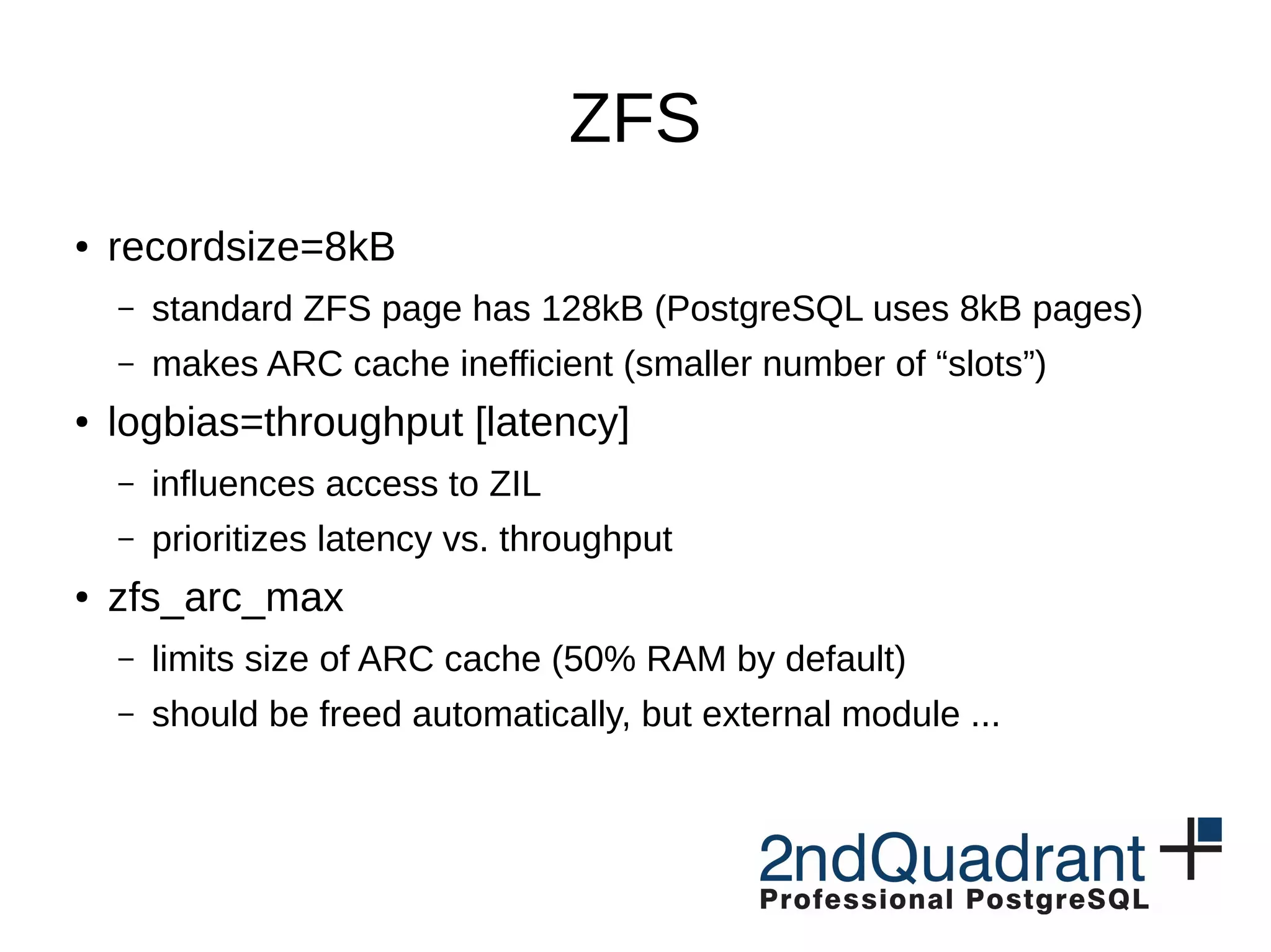 ZFS ● recordsize=8kB – standard ZFS page has 128kB (PostgreSQL uses 8kB pages) – makes ARC cache inefficient (smaller number of “slots”) ● logbias=throughput [latency] – influences access to ZIL – prioritizes latency vs. throughput ● zfs_arc_max – limits size of ARC cache (50% RAM by default) – should be freed automatically, but external module ... 