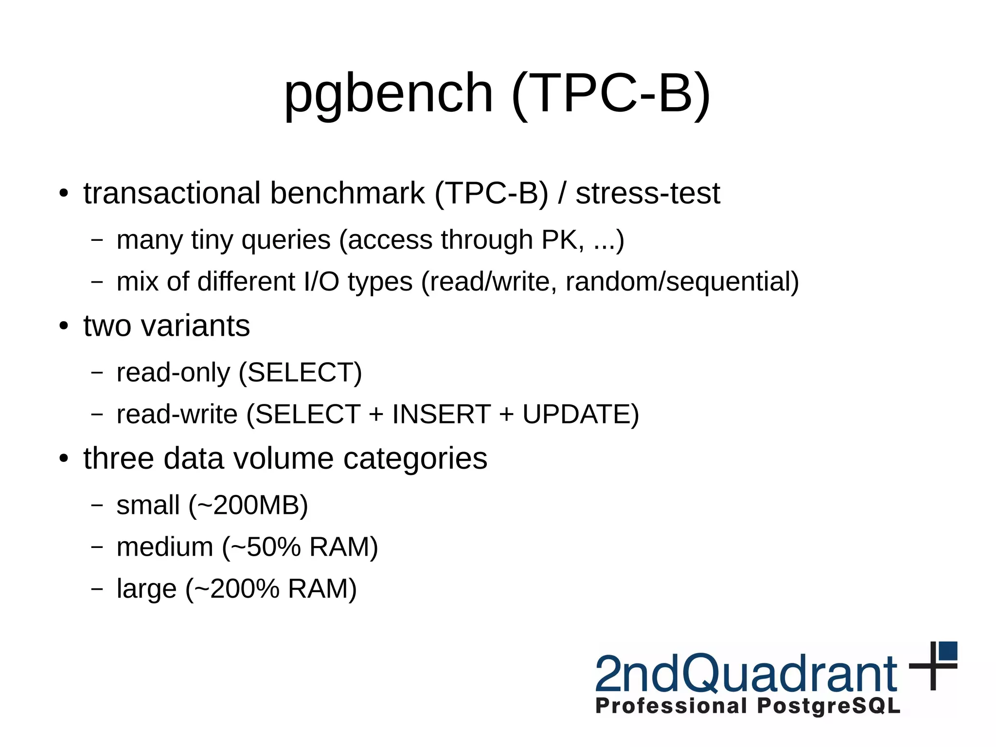 pgbench (TPC-B) ● transactional benchmark (TPC-B) / stress-test – many tiny queries (access through PK, ...) – mix of different I/O types (read/write, random/sequential) ● two variants – read-only (SELECT) – read-write (SELECT + INSERT + UPDATE) ● three data volume categories – small (~200MB) – medium (~50% RAM) – large (~200% RAM) 