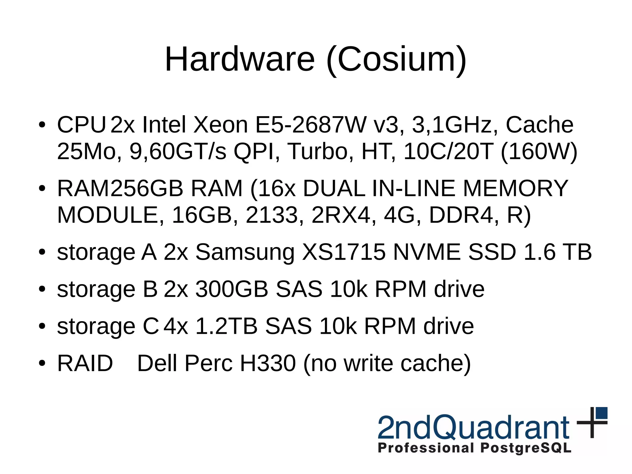 Hardware (Cosium) ● CPU2x Intel Xeon E5-2687W v3, 3,1GHz, Cache 25Mo, 9,60GT/s QPI, Turbo, HT, 10C/20T (160W) ● RAM256GB RAM (16x DUAL IN-LINE MEMORY MODULE, 16GB, 2133, 2RX4, 4G, DDR4, R) ● storage A 2x Samsung XS1715 NVME SSD 1.6 TB ● storage B 2x 300GB SAS 10k RPM drive ● storage C 4x 1.2TB SAS 10k RPM drive ● RAID Dell Perc H330 (no write cache) 