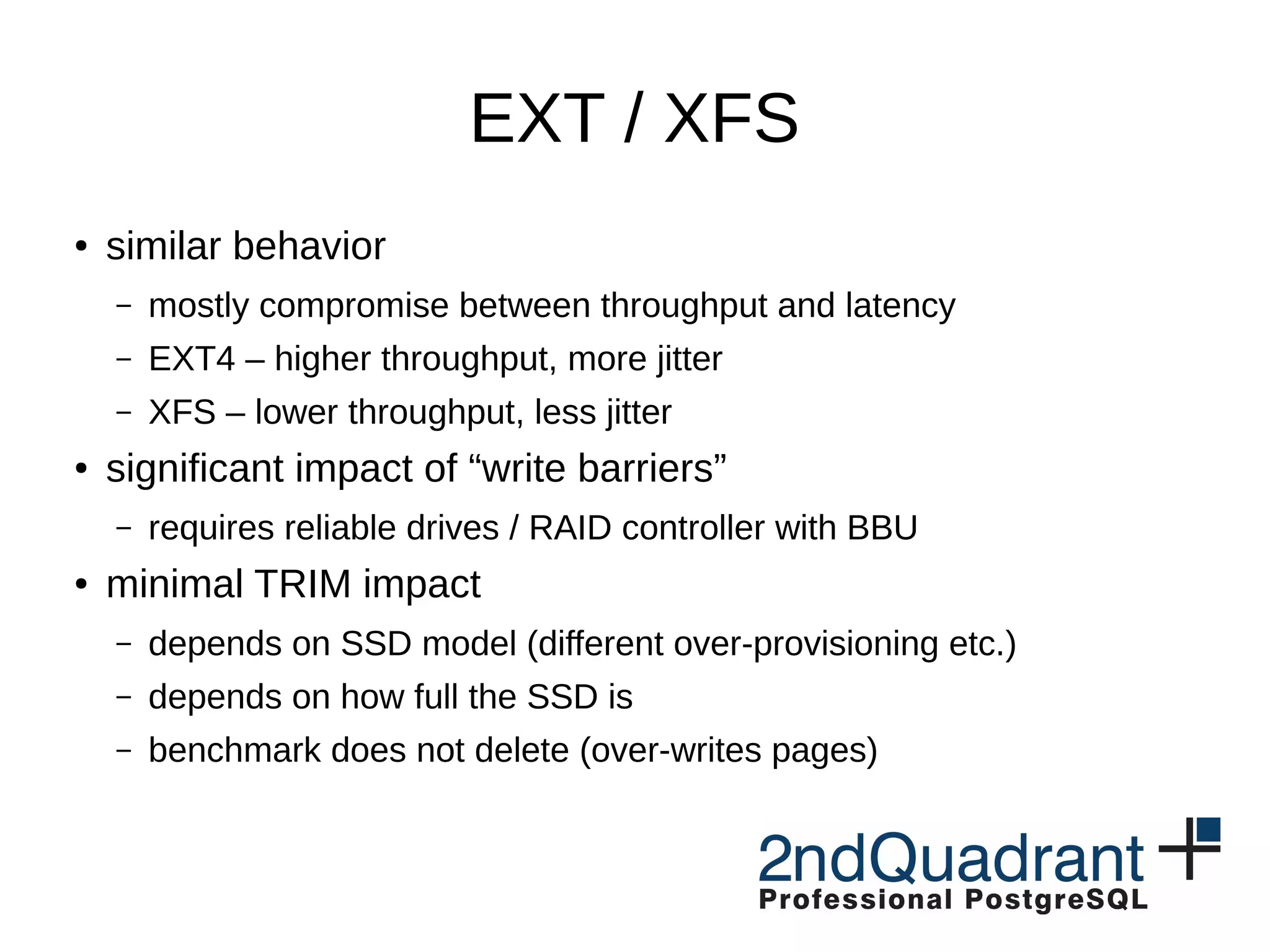 EXT / XFS ● similar behavior – mostly compromise between throughput and latency – EXT4 – higher throughput, more jitter – XFS – lower throughput, less jitter ● significant impact of “write barriers” – requires reliable drives / RAID controller with BBU ● minimal TRIM impact – depends on SSD model (different over-provisioning etc.) – depends on how full the SSD is – benchmark does not delete (over-writes pages) 