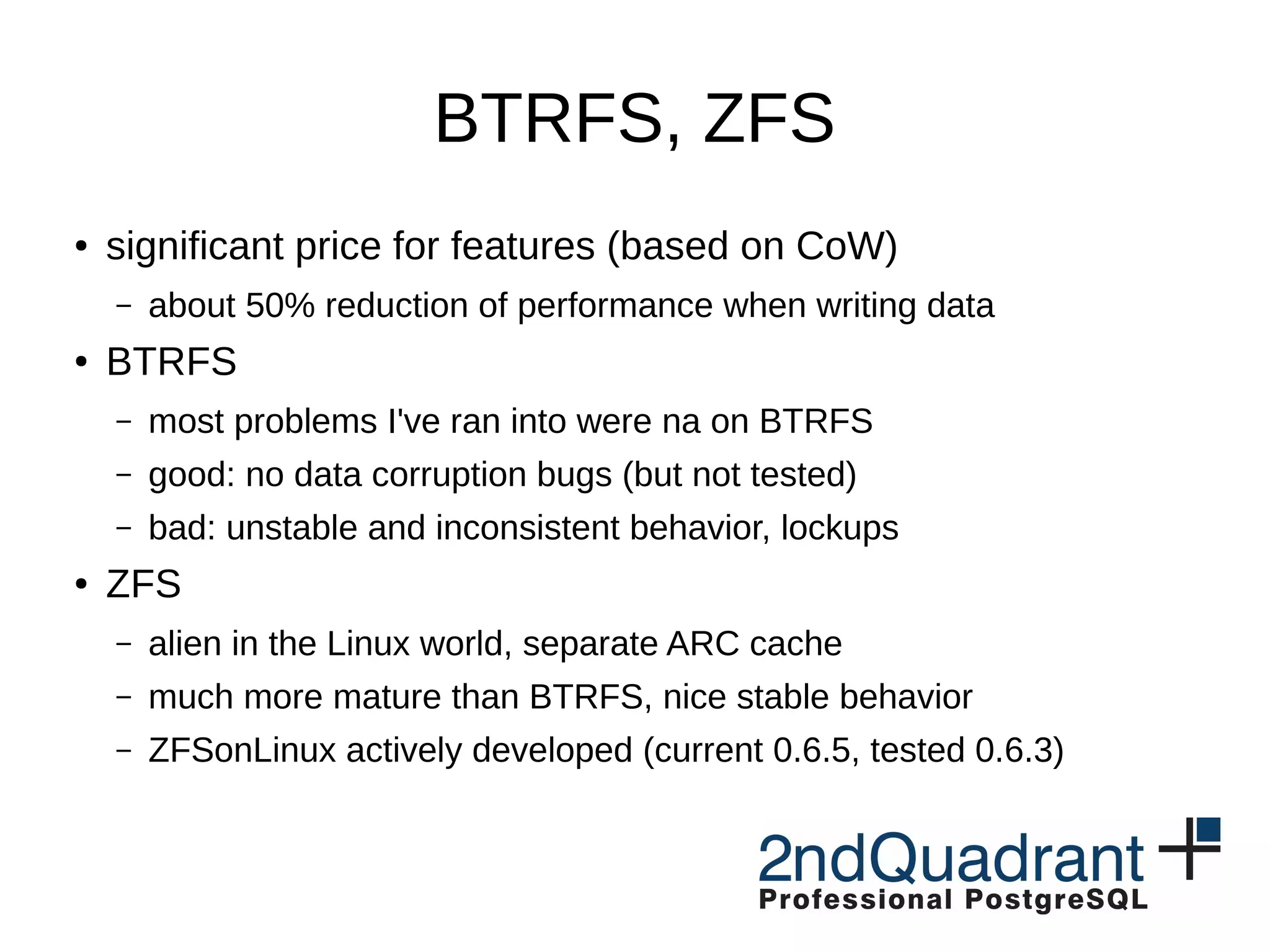 BTRFS, ZFS ● significant price for features (based on CoW) – about 50% reduction of performance when writing data ● BTRFS – most problems I've ran into were na on BTRFS – good: no data corruption bugs (but not tested) – bad: unstable and inconsistent behavior, lockups ● ZFS – alien in the Linux world, separate ARC cache – much more mature than BTRFS, nice stable behavior – ZFSonLinux actively developed (current 0.6.5, tested 0.6.3) 