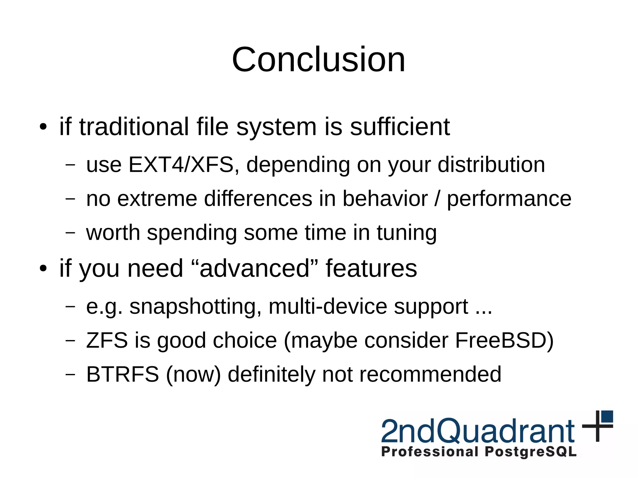 Conclusion ● if traditional file system is sufficient – use EXT4/XFS, depending on your distribution – no extreme differences in behavior / performance – worth spending some time in tuning ● if you need “advanced” features – e.g. snapshotting, multi-device support ... – ZFS is good choice (maybe consider FreeBSD) – BTRFS (now) definitely not recommended 