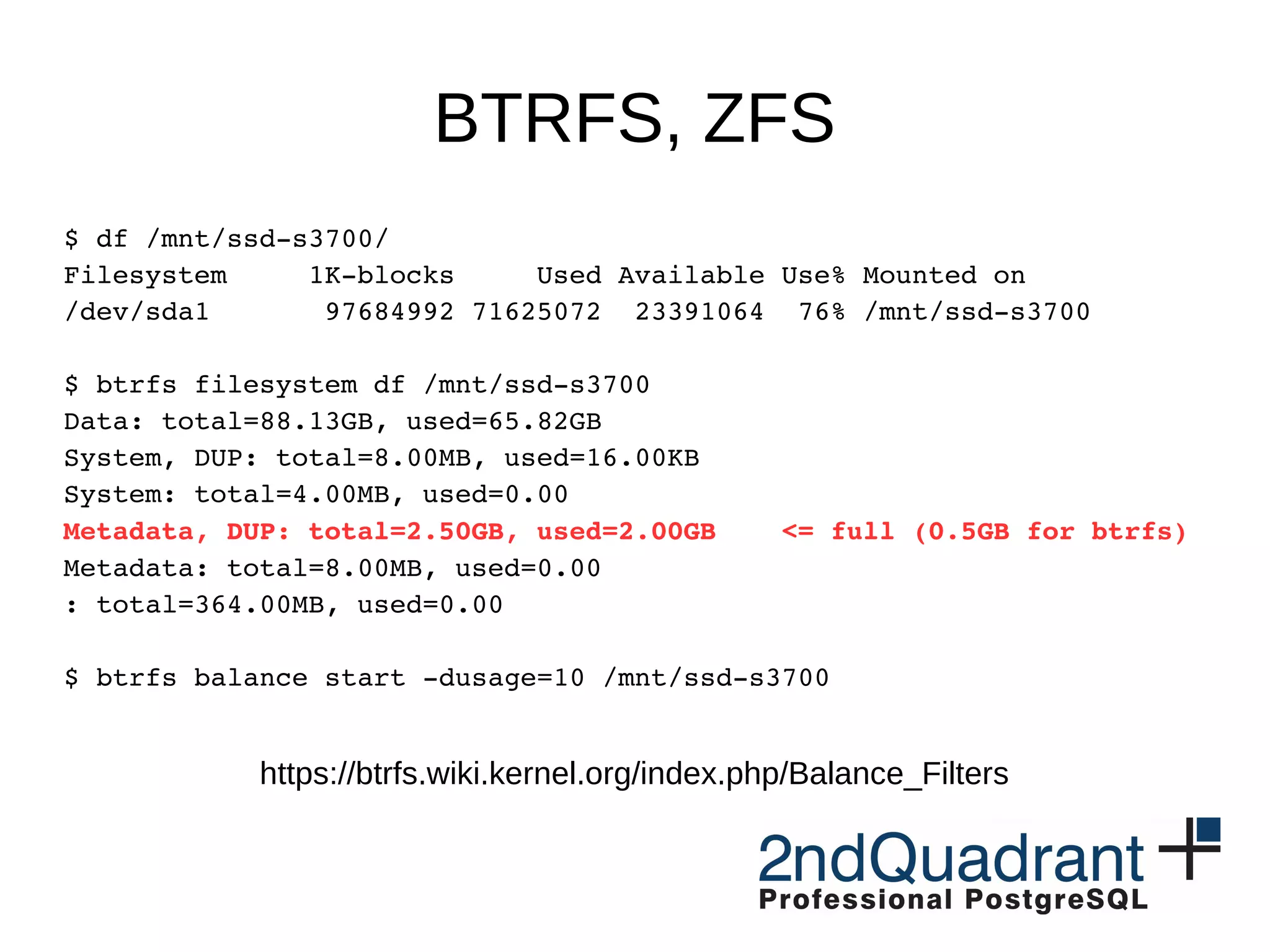 BTRFS, ZFS $ df /mnt/ssd­s3700/ Filesystem     1K­blocks     Used Available Use% Mounted on /dev/sda1       97684992 71625072  23391064  76% /mnt/ssd­s3700 $ btrfs filesystem df /mnt/ssd­s3700 Data: total=88.13GB, used=65.82GB System, DUP: total=8.00MB, used=16.00KB System: total=4.00MB, used=0.00 Metadata, DUP: total=2.50GB, used=2.00GB    <= full (0.5GB for btrfs) Metadata: total=8.00MB, used=0.00 : total=364.00MB, used=0.00 $ btrfs balance start ­dusage=10 /mnt/ssd­s3700 https://btrfs.wiki.kernel.org/index.php/Balance_Filters 
