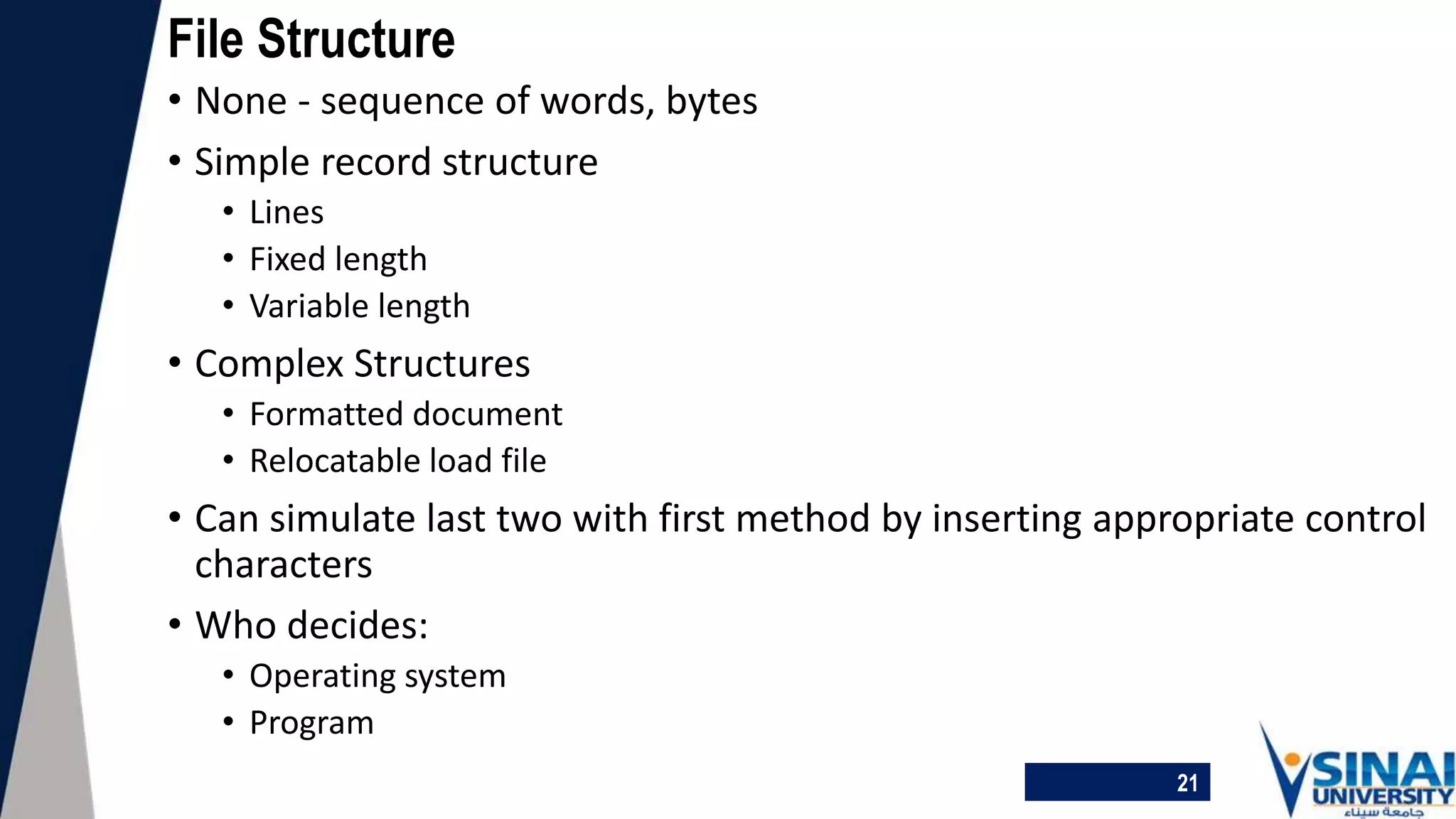 21
File Structure
• None - sequence of words, bytes
• Simple record structure
• Lines
• Fixed length
• Variable length
• Complex Structures
• Formatted document
• Relocatable load file
• Can simulate last two with first method by inserting appropriate control
characters
• Who decides:
• Operating system
• Program
 