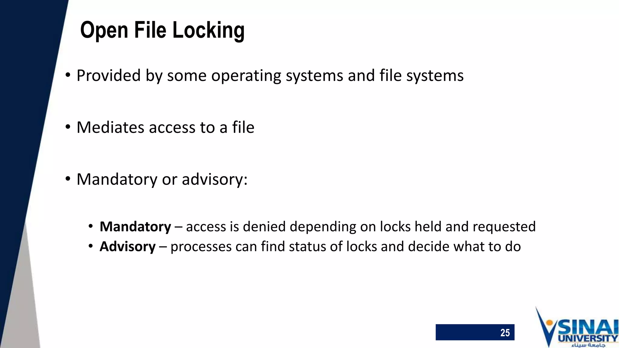 25
Open File Locking
• Provided by some operating systems and file systems
• Mediates access to a file
• Mandatory or advisory:
• Mandatory – access is denied depending on locks held and requested
• Advisory – processes can find status of locks and decide what to do
 