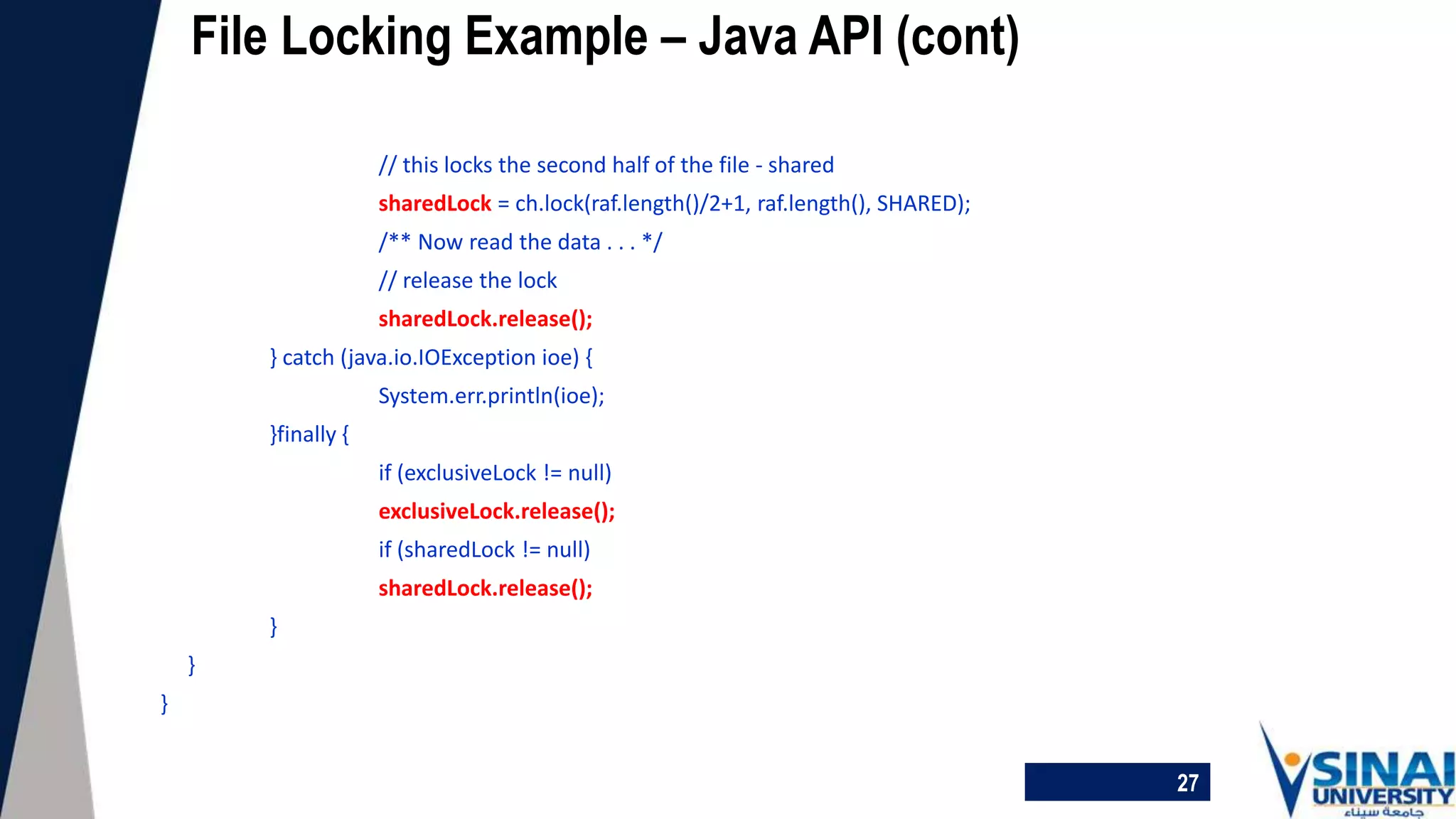 27
File Locking Example – Java API (cont)
// this locks the second half of the file - shared
sharedLock = ch.lock(raf.length()/2+1, raf.length(), SHARED);
/** Now read the data . . . */
// release the lock
sharedLock.release();
} catch (java.io.IOException ioe) {
System.err.println(ioe);
}finally {
if (exclusiveLock != null)
exclusiveLock.release();
if (sharedLock != null)
sharedLock.release();
}
}
}
 