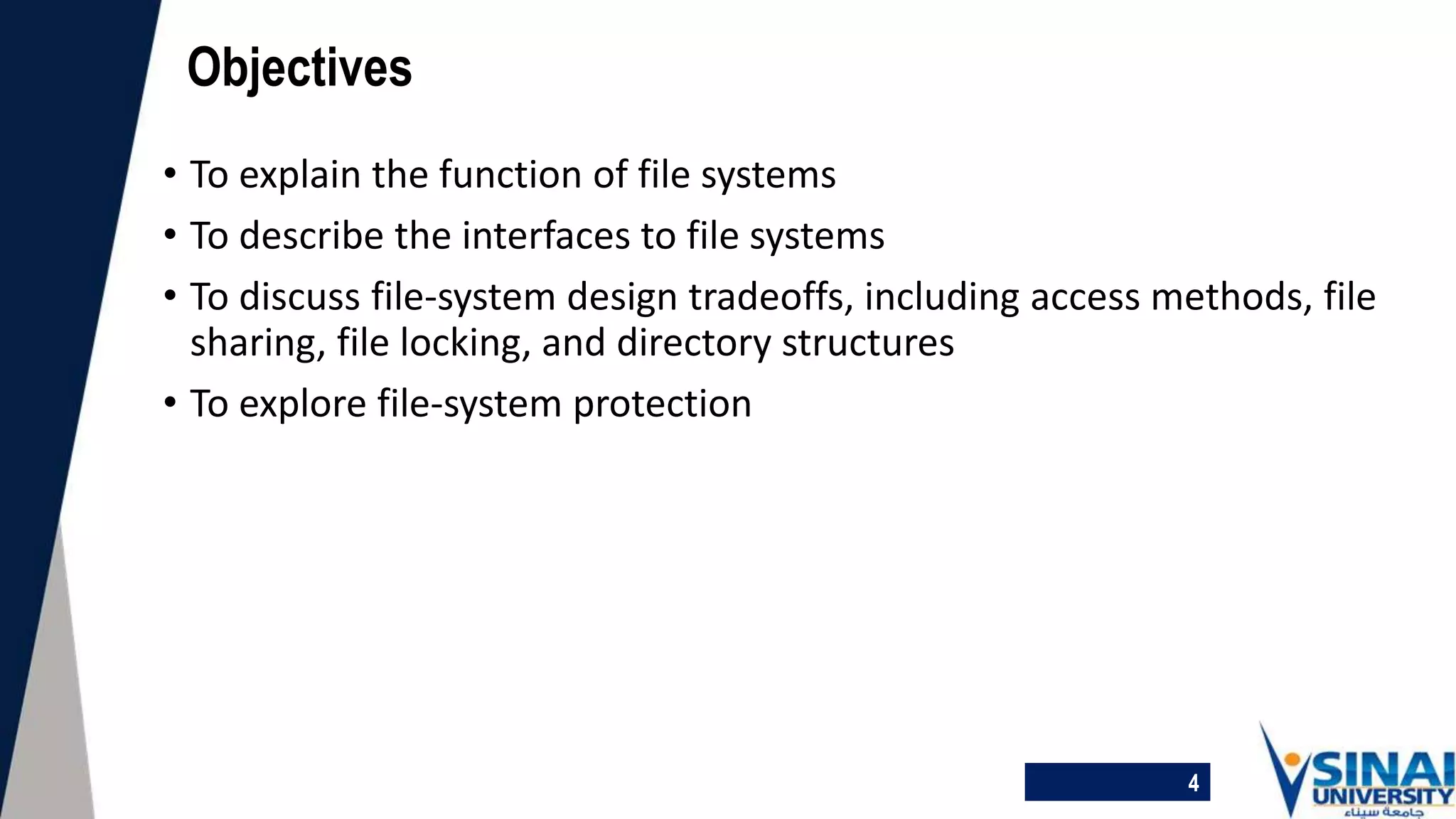 4
Objectives
• To explain the function of file systems
• To describe the interfaces to file systems
• To discuss file-system design tradeoffs, including access methods, file
sharing, file locking, and directory structures
• To explore file-system protection
 