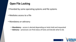 25
Open File Locking
• Provided by some operating systems and file systems
• Mediates access to a file
• Mandatory or advisory:
• Mandatory – access is denied depending on locks held and requested
• Advisory – processes can find status of locks and decide what to do
 