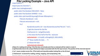 26
File Locking Example – Java API
import java.io.*;
import java.nio.channels.*;
public class LockingExample {
public static final boolean EXCLUSIVE = false;
public static final boolean SHARED = true;
public static void main(String arsg[]) throws IOException {
FileLock sharedLock = null;
FileLock exclusiveLock = null;
try {
RandomAccessFile raf = new RandomAccessFile("file.txt", "rw");
// get the channel for the file
FileChannel ch = raf.getChannel();
// this locks the first half of the file - exclusive
exclusiveLock = ch.lock(0, raf.length()/2, EXCLUSIVE);
/** Now modify the data . . . */
// release the lock
exclusiveLock.release();
//Open for reading and writing. If the file does not already exist then an attempt will be made to create it.
// getChannel() returns the unique FileChannel object associated with this file input stream. The position of the returned channel
// raf : means random access file. //The lock() and tryLock():enables locking files at the OS level
// FileChannel : A channel for reading, writing, mapping, and manipulating a file.
 