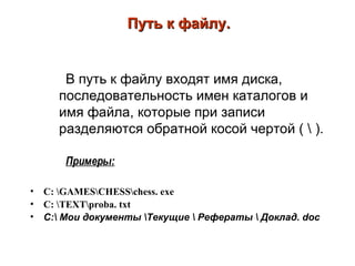Путь к файлу. В путь к файлу входят имя диска, последовательность имен каталогов и имя файла, которые при записи разделяются обратной косой чертой ( \ ).  Примеры: C:   \GAMES\CHESS\chess.   exe C:   \TEXT\proba.   txt С : \   Мои   документы \Текущие \ Рефераты \ Доклад.   d ос 