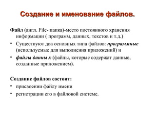 Создание и именование файлов. Файл  (англ.  File-  папка)-место постоянного хранения информации ( программ, данных, текстов и т.д.) Существуют два основных типа файлов :  программные  (используемые для выполнения приложений) и  файлы данны х   (файлы, которые содержат данные, созданные приложением). Создание файлов состоит :   присвоении файлу имени регистрации его в файловой системе. 